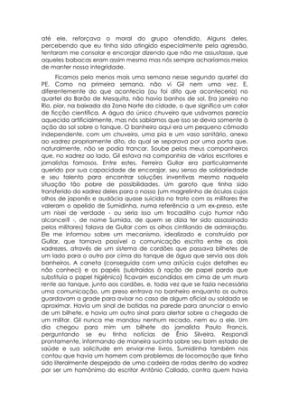 até ele, reforçava o moral do grupo ofendido. Alguns deles,
percebendo que eu tinha sido atingido especialmente pela agressão,
tentaram me consolar e encorajar dizendo que não me assustasse, que
aqueles babacas eram assim mesmo mas nós sempre acharíamos meios
de manter nossa integridade.
      Ficamos pelo menos mais uma semana nesse segundo quartel da
PE. Como na primeira semana, não vi Gil nem uma vez. E,
diferentemente do que acontecia (ou foi dito que aconteceria) no
quartel da Barão de Mesquita, não havia banhos de sol. Era janeiro no
Rio, pior, na baixada da Zona Norte da cidade, o que significa um calor
de ficção científica. A água do único chuveiro que usávamos parecia
aquecida artificialmente, mas nós sabíamos que isso se devia somente à
ação do sol sobre o tanque. O banheiro aqui era um pequeno cômodo
independente, com um chuveiro, uma pia e um vaso sanitário, anexo
ao xadrez propriamente dito, do qual se separava por uma porta que,
naturalmente, não se podia trancar. Soube pelos meus companheiros
que, no xadrez ao lado, Gil estava na companhia de vários escritores e
jornalistas famosos. Entre estes, Ferreira Gullar era particularmente
querido por sua capacidade de encorajar, seu senso de solidariedade
e seu talento para encontrar soluções inventivas mesmo naquela
situação tão pobre de possibilidades. Um garoto que tinha sido
transferido do xadrez deles para o nosso (um magrelinho de óculos cujos
olhos de japonês e audácia quase suicida no trato com os militares lhe
valeram o apelido de Sumidinha, numa referência a um ex-preso, este
um nisei de verdade - ou seria isso um trocadilho cujo humor não
alcancei? -, de nome Sumida, de quem se dizia ter sido assassinado
pelos militares) falava de Gullar com os olhos cintilando de admiração.
Ele me informou sobre um mecanismo, idealizado e construído por
Gullar, que tornava possível a comunicação escrita entre os dois
xadrezes, através de um sistema de cordões que passava bilhetes de
um lado para o outro por cima do tanque de água que servia aos dois
banheiros. A caneta (conseguida com uma astúcia cujos detalhes eu
não conheci) e os papéis (subtraídos à ração de papel pardo que
substituía o papel higiênico) ficavam escondidos em cima de um muro
rente ao tanque, junto aos cordões, e, toda vez que se fazia necessária
uma comunicação, um preso entrava no banheiro enquanto os outros
guardavam a grade para avisar no caso de algum oficial ou soldado se
aproximar. Havia um sinal de batidas na parede para anunciar o envio
de um bilhete, e havia um outro sinal para alertar sobre a chegada de
um militar. Gil nunca me mandou nenhum recado, nem eu a ele. Um
dia chegou para mim um bilhete do jornalista Paulo Francis,
perguntando se eu tinha notícias de Ênio Silveira. Respondi
prontamente, informando de maneira sucinta sobre seu bom estado de
saúde e sua solicitude em enviar-me livros. Sumidinha também nos
contou que havia um homem com problemas de locomoção que tinha
sido literalmente despejado de uma cadeira de rodas dentro do xadrez
por ser um homônimo do escritor Antônio Callado, contra quem havia
 