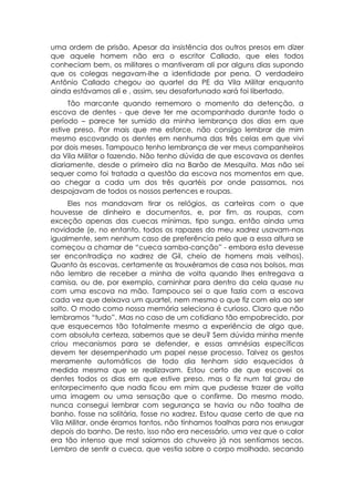 uma ordem de prisão. Apesar da insistência dos outros presos em dizer
que aquele homem não era o escritor Callado, que eles todos
conheciam bem, os militares o mantiveram ali por alguns dias supondo
que os colegas negavam-lhe a identidade por pena. O verdadeiro
Antônio Callado chegou ao quartel da PE da Vila Militar enquanto
ainda estávamos ali e , assim, seu desafortunado xará foi libertado.
     Tão marcante quando rememoro o momento da detenção, a
escova de dentes - que deve ter me acompanhado durante todo o
período – parece ter sumido da minha lembrança dos dias em que
estive preso. Por mais que me esforce, não consigo lembrar de mim
mesmo escovando os dentes em nenhuma das três celas em que vivi
por dois meses. Tampouco tenho lembrança de ver meus companheiros
da Vila Militar o fazendo. Não tenho dúvida de que escovava os dentes
diariamente, desde o primeiro dia na Barão de Mesquita. Mas não sei
sequer como foi tratada a questão da escova nos momentos em que,
ao chegar a cada um dos três quartéis por onde passamos, nos
despojavam de todos os nossos pertences e roupas.
     Eles nos mandavam tirar os relógios, as carteiras com o que
houvesse de dinheiro e documentos, e, por fim, as roupas, com
exceção apenas das cuecas mínimas, tipo sunga, então ainda uma
novidade (e, no entanto, todos os rapazes do meu xadrez usavam-nas
igualmente, sem nenhum caso de preferência pelo que a essa altura se
começou a chamar de “cueca samba-canção” - embora esta devesse
ser encontradiça no xadrez de Gil, cheio de homens mais velhos).
Quanto às escovas, certamente as trouxéramos de casa nos bolsos, mas
não lembro de receber a minha de volta quando lhes entregava a
camisa, ou de, por exemplo, caminhar para dentro da cela quase nu
com uma escova na mão. Tampouco sei o que fazia com a escova
cada vez que deixava um quartel, nem mesmo o que fiz com ela ao ser
solto. O modo como nossa memória seleciona é curioso. Claro que não
lembramos “tudo”. Mas no caso de um cotidiano tão empobrecido, por
que esquecemos tão totalmente mesmo a experiência de algo que,
com absoluta certeza, sabemos que se deu? Sem dúvida minha mente
criou mecanismos para se defender, e essas amnésias específicas
devem ter desempenhado um papel nesse processo. Talvez os gestos
meramente automáticos de todo dia tenham sido esquecidos à
medida mesma que se realizavam. Estou certo de que escovei os
dentes todos os dias em que estive preso, mas o fiz num tal grau de
entorpecimento que nada ficou em mim que pudesse trazer de volta
uma imagem ou uma sensação que o confirme. Do mesmo modo,
nunca consegui lembrar com segurança se havia ou não toalha de
banho, fosse na solitária, fosse no xadrez. Estou quase certo de que na
Vila Militar, onde éramos tantos, não tínhamos toalhas para nos enxugar
depois do banho. De resto, isso não era necessário, uma vez que o calor
era tão intenso que mal saíamos do chuveiro já nos sentíamos secos.
Lembro de sentir a cueca, que vestia sobre o corpo molhado, secando
 