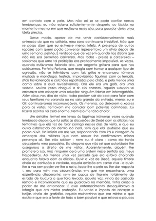 em contato com a pele. Mas não sei se se pode confiar nessas
lembranças: eu não estava suficientemente desperto ou lúcido no
momento mesmo em que realizava esses atos para guardar deles uma
idéia precisa.
      Desse modo, apesar de me sentir consideravelmente mais
animado do que na solitária, meu sono continuava irresistível. Não que
se possa dizer que eu estivesse menos infeliz. A presença de outros
rapazes com quem podia conversar representava um alívio depois de
uma semana sozinho. É verdade que de vez em quando nos diziam que
não nos era permitido conversar. Mas todos - presos e carcereiros –
sabíamos que uma tal proibição era praticamente impossível. As vezes,
quando estávamos falando alto, um sargento gritava para que nos
calássemos. Perfeito Fortuna, que reagia com humor a qualquer tipo de
agressão, não se intimidava com tais gritos e encenava números
musicais e monólogos teatrais, improvisando figurinos com os lençóis.
(Pois havia lençóis e colchões espalhados pelo chão, e pelo menos uma
cama sobre a qual revezávamos). Ora ele era um galã, ora uma
vedete. Muitas vezes cheguei a rir. No entanto, aquela subvida se
arrastava sem esboçar uma solução: ninguém falava em interrogatório.
Além disso, nos dias de visita, todos podiam sair da cela para falar com
seus familiares na varanda ou na sala grande da entrada, menos eu e
Gil: continuávamos incomunicáveis. Os meninos, ao deixarem o xadrez
para as visitas, tentavam me consolar com palavras carinhosas. Eu
ficava sozinho na cela enorme. Nem isso me fazia chorar.
      Um detalhe terrível me levou às lágrimas inúmeras vezes quando
lembrado depois que fui solto: as discussões de Dedé com os oficiais nas
tentativas que ela fez de falar comigo nesses dias de visita, e que eu
ouvia estarrecido de dentro da cela, sem que ela soubesse que eu
podia ouvir. Ela insistia em me ver, respondendo com ira e coragem às
ameaças dos militares que nem sequer lhe confirmavam minha
presença ali. Eles não sabiam - nem eu, é claro - como ela havia
descoberto meu paradeiro. Ela alegava que não sei que autoridade lhe
assegurara o direito de me visitar. Aparentemente, alguém lhe
prometera isso, mas ninguém dera uma ordem nesse sentido aos meus
hospedeiros. Ao menos uma vez percebi que ela estava chorando
enquanto falava com os oficiais. Ouvir a voz de Dedé, aquele timbre
cheio de confusão e verdade, aquela emissão em carne viva - e ouvir-
lhe a voz sem poder ver-lhe o rosto, tocar-lhe a pele ou lhe dar resposta
-, era para mim, nas circunstâncias em que me encontrava, uma
experiência dilacerante: sem ser capaz de tirar-me totalmente do
estado de loucura a que fora levado, aquela voz, vinda do passado
remoto e inconvincente que eu guardava na memória, tinha ainda o
poder de me enternecer. E esse enternecimento desequilibrava a
letargia que era minha proteção. Eu sentia o ímpeto de abraçar e
beijar, cheio de gratidão, aquela mulherzinha que era minha e que
existia e que era a fonte de todo o bem possível e que estava a poucos
 