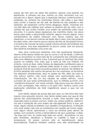 passos de mim sem me saber tão próximo, apenas uma parede nos
separando. A primeira vez que, sozinho na cela, reconheci sua voz,
assustei-me e descri. Agora que a repetição teimosa confirmava-lhe a
realidade, eu, embora me mantivesse imóvel, não sabia o que fazer
para conter o impulso de sair dali, de libertar-me das paredes e das
restrições, de espernear contra minha desgraça. Dedé, chorando em
voz alta dizia aos militares que voltaria no próximo dia de visita, com a
certeza de que então haveria uma ordem de permissão para nosso
encontro. E a ponta dessa esperança me mantinha inerte, me dava
forças para adiar o descontrole iminente. Alguns minutos depois, meus
companheiros de xadrez voltavam com doces caseiros que me
ofereciam, e me davam noticias de Dedé. Eles a viam, mas não podiam
lhe dizer nada, nem mesmo que eu estava de fato ali. Ela própria tomou
a iniciativa de mandar recados e pedir noticias através de familiares dos
outros presos, mas esse expediente foi pouco usado, pois em poucos
dias seríamos transferidos uma outra vez.
      Meu sono continuava irresistível, mas não igualmente freqüente.
Mesmo antes dessas tardes em que eu ouvia a voz de Dedé, o estímulo
que eu encontrara no mero fato de ter companhia era suficiente para
fazer uma diferença quanto a isso. É possível que eu dormisse tão cedo
quanto na solitária, mas creio que a sesta já não era infalível. No
entanto, como já disse, vários fatores de depressão contribuíam para a
perpetuação do torpor, o primeiro deles sendo, é claro, a ausência de
qualquer sinal de que nossa situação pudesse se resolver. Na solitária eu
já tinha desistido até mesmo de pensar em me masturbar: as tentativas
me deixaram amedrontado. Aqui no xadrez da Vila, além de tudo eu
não estava sozinho: não havia desejo nem oportunidade para a
masturbação. Um dia um dos rapazes do xadrez afirmou, numa
conversa de que todos participávamos, que os militares punham uma
“substância broxante” em nossa comida. Hoje penso que isso devia ser
um mito consolador. Pelo menos o foi para mim: tomei-o como uma
explicação satisfatória da total inapetência sexual a que me via
reduzido.
     Com efeito, depois de quinze dias sem sexo, eu não tinha tido nem
mesmo uma polução noturna. Mas tenho razões para crer que já não
dormia tão profundamente durante a noite. Uma terceira cela era
reservada para os presos comuns. Todos nós, presos políticos, sabíamo-
nos sob a proteção de uma ordem de não-agressão física a que, por
vezes, alguns oficiais se referiam com desdém e impaciência. A irritação
com essa ordem não raro se manifestava em sessões de humor negro,
com algum oficial, apontando o cano do revólver para dentro do
xadrez, num protesto contra a benevolência de seus superiores, a dizer:
“Se fosse por mim, eu metia logo bala em vocês”. (Sumidinha, no seu
jeito temerário, desafiava o tenente ou capitão a fazer o que
ameaçava). Os presos comuns não se beneficiavam dessa
benevolência. Podia-se também verificar uma alta rotatividade no
 