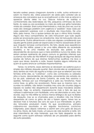 terceiro xadrez: presos chegavam durante a noite, outros entravam e
saiam no mesmo dia, vários passavam de saída pelo corredor sob as
ameaças dos carcereiros que os aconselhavam a não mais se arriscar a
aparecer diante deles na rua. Dizia-se tratar-se de ladrões e
contraventores das redondezas da Vila, pequenos criminosos da Zona
Norte. As vezes eu era acordado no meio da noite por gritos horrendos
vindos do corredor. Eram surras intermináveis e, mais de uma vez, ouvi as
vozes dos verdugos pedirem com urgência a “padiola”. Essas vozes por
vezes pareciam surpresas com o resultado dos maus-tratos. De uma
feita, pelo menos, tive a quase-certeza de que a vitima tinha morrido.
Alguns dos meus companheiros de cela insinuavam que tudo aquilo
podia ser encenação para nos amedrontar. Mas tal insinuação não era
convincente. Outros alimentavam o ódio aos algozes considerando que
aquela gente pobre podia ser espancada e mesmo assassinada ali sem
que ninguém tomasse conhecimento. De fato, desde essa experiência
na PE da Vila Militar, passei a ter uma idéia diferente da sociedade
brasileira, a ter uma medida da exclusão dos pobres e dos
descendentes de escravos que a mera estatística nunca me daria. Mas
seriam sempre realmente de presos comuns os gemidos infernais que
ouvíamos nas noites da Vila Militar? A longa duração de algumas dessas
sessões de tortura de que éramos testemunhas auditivas me leva a
supor que talvez, durante a noite, fossem trazidos alguns militantes de
quem se queria arrancar confissões importantíssimas.
     Talvez, no entanto, essas demoras se devessem ao sadismo puro e
simples dos militares daquele quartel. (Sem dúvida eles se vangloriavam
disso: lembro do misto de orgulho e inveja com que se referiam aos mais
temidos entre eles, os “catarinas”, como são conhecidos os soldados
altos e louros, descendentes de alemães, provenientes dos estados do
Sul do país, sobretudo de Santa Catarina, de onde lhes advinha o
apelido, famosos por sua intransigência e pelo seu fanatismo). Fosse
como fosse, os gritos me acordavam. Penso que os mesmos sons, se
ouvidos na solitária, não teriam invadido meu sono de chumbo (alguns
rapazes no xadrez não despertavam durante essas macabras sessões
noturnas). Hoje, no entanto, impressiona-me mais o fato de que eu
voltasse a adormecer com facilidade, uma vez silenciados os urros. Sem
dúvida, aqui na Vila Militar eu estava menos letárgico do que na Barão
de Mesquita, mas se os chamados para o réveillon não me tinham
despertado ali como os gritos de dor o faziam agora, talvez isso se
devesse mais à natureza dos sons do que à sua intensidade: os gritos
dos torturados produziam medo. Os que acordávamos, primeiro
calávamo-nos assustados e em seguida trocávamos cochichos
indignados, para depois voltarmos a dormir sem uma gota de doçura
na alma. Havia, de todo modo, um pouco de vida durante a noite. Um
sinal intermitente de vida horrenda, que me fazia despertar no dia
seguinte como quem estivesse voltando de um pesadelo para dentro
de outro pesadelo.
 