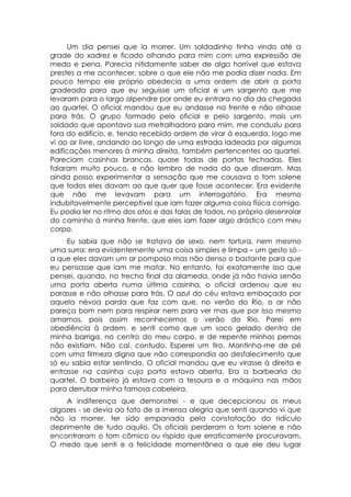 Um dia pensei que ia morrer. Um soldadinho tinha vindo até a
grade do xadrez e ficado olhando para mim com uma expressão de
medo e pena. Parecia nitidamente saber de algo horrível que estava
prestes a me acontecer, sobre o que ele não me podia dizer nada. Em
pouco tempo ele próprio obedecia a uma ordem de abrir a porta
gradeada para que eu seguisse um oficial e um sargento que me
levaram para o largo alpendre por onde eu entrara no dia da chegada
ao quartel. O oficial mandou que eu andasse na frente e não olhasse
para trás. O grupo formado pelo oficial e pelo sargento, mais um
soldado que apontava sua metralhadora para mim, me conduziu para
fora do edifício, e, tendo recebido ordem de virar à esquerda, logo me
vi ao ar livre, andando ao longo de uma estrada ladeada por algumas
edificações menores à minha direita, também pertencentes ao quartel.
Pareciam casinhas brancas, quase todas de portas fechadas. Eles
falaram muito pouco, e não lembro de nada do que disseram. Mas
ainda posso experimentar a sensação que me causava o tom solene
que todos eles davam ao que quer que fosse acontecer. Era evidente
que não me levavam para um interrogatório. Era mesmo
indubitavelmente perceptível que iam fazer alguma coisa física comigo.
Eu podia ler no ritmo dos atos e das falas de todos, no próprio desenrolar
do caminho à minha frente, que eles iam fazer algo drástico com meu
corpo.
     Eu sabia que não se tratava de sexo, nem tortura, nem mesmo
uma surra: era evidentemente uma coisa simples e limpa – um gesto só -
a que eles davam um ar pomposo mas não denso o bastante para que
eu pensasse que iam me matar. No entanto, foi exatamente isso que
pensei, quando, no trecho final da alameda, onde já não havia senão
uma porta aberta numa última casinha, o oficial ordenou que eu
parasse e não olhasse para trás. O azul do céu estava embaçado por
aquela névoa parda que faz com que, no verão do Rio, o ar não
pareça bom nem para respirar nem para ver mas que por isso mesmo
amamos, pois assim reconhecemos o verão do Rio. Parei em
obediência à ordem, e senti como que um soco gelado dentro de
minha barriga, no centro do meu corpo, e de repente minhas pernas
não existiam. Não caí, contudo. Esperei um tiro. Mantinha-me de pé
com uma firmeza digna que não correspondia ao desfalecimento que
só eu sabia estar sentindo. O oficial mandou que eu virasse à direita e
entrasse na casinha cuja porta estava aberta. Era a barbearia do
quartel. O barbeiro já estava com a tesoura e a máquina nas mãos
para derrubar minha famosa cabeleira.
    A indiferença que demonstrei - e que decepcionou os meus
algozes - se devia ao fato de a imensa alegria que senti quando vi que
não ia morrer, ter sido empanada pela constatação do ridículo
deprimente de tudo aquilo. Os oficiais perderam o tom solene e não
encontraram o tom cômico ou ríspido que erraticamente procuravam.
O medo que senti e a felicidade momentânea a que ele deu lugar
 