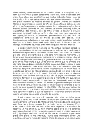 tinham sido igualmente controlados por dispositivos de emergência que,
sem que eu tivesse poder consciente sobre eles, eram acionados em
mim. Além disso, por significativa que minha cabeleira fosse - nós, os
tropicalistas, fomos pioneiros do cabelo selvagemente grande no Brasil,
um passo adiante do modelo Beatles da jovem Guarda de Roberto
Carlos, e estávamos em janeiro de 69 e eu não cortava o cabelo desde
67 -, na prisão eu nem me lembrava que tinha cabelo comprido (nem
mesmo estava certo de ter uma carreira de cantor popular). Assim, a
expectativa dos militares, que os tinha levado a assumir a atitude
pomposa da caminhada, se devia a algo que, para mim, não estava
em cogitação: o corte do cabelo era, para eles mas não para mim, um
assassinato simbólico. Se eu tivesse pensado em cabelo, teria
imediatamente adivinhado o que ia se passar, e não teria tido medo de
que me matassem. Num nível muito alto e sutil, tinha se dado um
diálogo totalmente equivoco entre mim e aqueles militares imbecis.
      O barbeiro (em minha memória ele não estava fardado) percebeu
logo que não havia espaço para o humor, mas demonstrou muito maior
firmeza e independência do que os oficiais. Senti uma ponta de carinho
por ele - afinal ele significava a vida para mim naquele momento -, e
lembro que trocamos algumas palavras com bastante calma. Não sei
se tive coragem de pedir-lhe que guardasse meus cachos que caíam
pelo chão. mas o fato é que Dedé até hoje afirma que no primeiro dia
de visita depois desse episódio, Perfeito conseguiu fazer chegar a suas
mãos um embrulho com meus cabelos. Ela e eu sabíamos que, na
tradição religiosa afro-baiana, somos aconselhados a reunir todo o
cabelo que cortam de nós para jogar no mar. Dedé tem disso tudo uma
lembrança muito vivida, pois quando, impedida de me ver, recebeu o
embrulho com os meus cachos, foi sua vez de julgar que tivessem me
matado. Também é inesquecível para ela o momento em que, longe
de mim, jogava meu cabelo no mar. Mas eu mesmo não tenho noção
de como essa transação se deu. Só lembro vagamente de que se falou
nisso na barbearia, ou na cela, não sei em que grau de clareza, e estou
certo de que, enquanto estava na Vila Militar, não tive conhecimento
dos resultados. O que nunca esqueci foi o rosto do soldadinho - aquele
que certamente sabia o que ia acontecer - chorando silenciosamente
ao me ver voltar ostentando um corte de recruta.
      A única outra vez que saí daquela cela antes de deixar para
sempre a PE da Vila Militar (ali nem se falava em banho de sol), pensei
que finalmente se tratava do interrogatório. Na verdade, embora aquilo
não fosse ser o interrogatório, foi, de todo modo, um interrogatório.
Creio que o oficial de dia tinha saído, e o sargento que o substituía
resolveu vir me chamar. Eu nem mesmo sabia qual a sua patente:
quando o vi aproximar-se da grade e ordenar que a abrissem para eu
sair, julguei que ele fosse um oficial. Ele me fez atravessar o pequeno
pátio sob pilotis e me introduziu numa sala mobiliada como um
escritório, com uma mesa de trabalho cheia de papéis, uma cadeira de
 