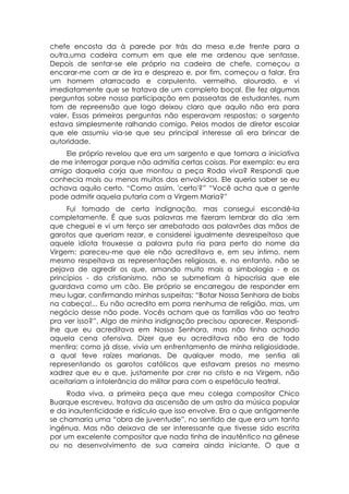 chefe encosta da à parede por trás da mesa e,de frente para a
outra,uma cadeira comum em que ele me ordenou que sentasse.
Depois de sentar-se ele próprio na cadeira de chefe, começou a
encarar-me com ar de ira e desprezo e, por fim, começou a falar. Era
um homem atarracado e corpulento, vermelho, alourado, e vi
imediatamente que se tratava de um completo boçal. Ele fez algumas
perguntas sobre nossa participação em passeatas de estudantes, num
tom de repreensão que logo deixou claro que aquilo não era para
valer. Essas primeiras perguntas não esperavam respostas: o sargento
estava simplesmente ralhando comigo. Pelos modos de diretor escolar
que ele assumiu via-se que seu principal interesse ali era brincar de
autoridade.
    Ele próprio revelou que era um sargento e que tomara a iniciativa
de me interrogar porque não admitia certas coisas. Por exemplo: eu era
amigo daquela corja que montou a peça Roda viva? Respondi que
conhecia mais ou menos muitos dos envolvidos. Ele queria saber se eu
achava aquilo certo. “Como assim, 'certo'?” “Você acha que a gente
pode admitir aquela putaria com a Virgem Maria?”
     Fui tomado de certa indignação, mas consegui escondê-la
completamente. É que suas palavras me fizeram lembrar do dia :em
que cheguei e vi um terço ser arrebatado aos palavrões das mãos de
garotos que queriam rezar, e considerei igualmente desrespeitoso que
aquele idiota trouxesse a palavra puta ria para perto do nome da
Virgem: pareceu-me que ele não acreditava e, em seu intimo, nem
mesmo respeitava as representações religiosas, e, no entanto, não se
pejava de agredir os que, amando muito mais a simbologia - e os
princípios - do cristianismo, não se submetiam à hipocrisia que ele
guardava como um cão. Ele próprio se encarregou de responder em
meu lugar, confirmando minhas suspeitas: “Botar Nossa Senhora de bobs
na cabeça!... Eu não acredito em porra nenhuma de religião, mas, um
negócio desse não pode. Vocês acham que as famílias vão ao teatro
pra ver isso?”. Algo de minha indignação precisou aparecer. Respondi-
lhe que eu acreditava em Nossa Senhora, mas não tinha achado
aquela cena ofensiva. Dizer que eu acreditava não era de todo
mentira: como já disse, vivia um enfrentamento de minha religiosidade,
a qual teve raízes marianas. De qualquer modo, me sentia ali
representando os garotos católicos que estavam presos no mesmo
xadrez que eu e que, justamente por crer no cristo e na Virgem, não
aceitariam a intolerância do militar para com o espetáculo teatral.
     Roda viva, a primeira peça que meu colega compositor Chico
Buarque escreveu, tratava da ascensão de um astro da música popular
e da inautenticidade e ridículo que isso envolve. Era o que antigamente
se chamaria uma “obra de juventude”, no sentido de que era um tanto
ingênua. Mas não deixava de ser interessante que tivesse sido escrita
por um excelente compositor que nada tinha de inautêntico na gênese
ou no desenvolvimento de sua carreira ainda iniciante. O que a
 