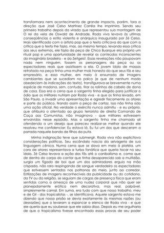 transformara nem acontecimento de grande impacto, porém, fora a
direção que José Celso Martinez Corrêa lhe imprimira. Sendo seu
primeiro trabalho depois da virada que representou sua montagem de
O rei da vela de Oswald de Andrade, Roda viva levava às ultimas
conseqüências o estilo violento e anárquico inaugurado por Zé Celso.
Mais identificado com o artista pop que o texto criticava do que com a
crítica que o texto lhe fazia, mas, ao mesmo tempo, levando essa crítica
aos seus extremos, ele fazia da peça de Chico Buarque ela própria um
ritual pop e uma oportunidade de revelar os conteúdos inconscientes
do imaginário brasileiro - e do Zeitgeist. Essas revelações não poupavam
nada nem ninguém, fossem os personagens da peça ou os
espectadores reais que assistissem a ela. O jovem ídolo de massas
retratado na peça tinha uma mulher mais honesta do que seus fãs e seu
empresário, e essa mulher, em meio à enxurrada de imagens
cambiantes que se sucediam no palco (e que de nenhum modo
obedeciam às indicações do texto), transfigurava-se brevemente numa
espécie de madona, sem, contudo, tirar os rolinhos de cabelo de dona
de casa. Essa era a cena que o sargento tinha elegido para justificar o
ódio que os militares nutriam por Roda viva - e que os tinha levado, em
São Paulo, a invadir uma apresentação e agredir fisicamente os atores
e parte do público, tirando assim a peça de cartaz. Isso não tinha sido
uma ação oficial. Na verdade o exército nunca admitiu - e eu próprio,
que atribuíra o atentado ao grupo terrorista de direita Comando de
Caça aos Comunistas, não imaginava - que militares estivessem
envolvidos nesse episódio. Mas o sargento tinha me chamado ali
atendendo a um desejo que pareceu realizar-se melhor quando ele
resolveu me confidenciar: Eu estava lá. Eu fui um dos que desceram a
porrada naquele bando de filhos da puta.
       Minha indignação teve que submergir. Roda viva não explicitava
considerações políticas. Seu escândalo nascia da selvageria de sua
linguagem cênica. Numa cena que se dava em meio à platéia, um
coro de atores representava a turba fanática que queria tocar no seu
ídolo. Zé Celso levava a ação dos fãs até o canibalismo e, como que
de dentro do corpo do cantor que tinha desaparecido sob a multidão,
surgia um fígado de boi que um dos admiradores erguia na mão
crispada, não raro respingando de sangue verdadeiro os espectadores
que estivessem sentados nas poltronas do meio, junto ao corredor.
Estilizações de imagens reconhecíveis da publicidade ou do cotidiano,
da TV ou da religião, se seguiam de cargas de presença física que eram
sentidas como a ameaça de uma nudez corporal que não quer ser
planejadamente erótica nem decorativa, mas real, palpável,
simplesmente carnal. Em suma, era tudo com que nosso trabalho, meu
e de Gil - dos tropicalistas -, se identificava. Aquele sargento estava me
dizendo que nossa prisão se devia exatamente às mesmas razões (ou
desrazões) que o levaram a espancar o elenco de Roda viva - e que
ele queria que eu soubesse que ele sabia disso. Depois eu me orgulharia
de que o tropicalismo tivesse encontrado essas provas de seu poder
 