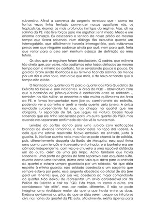 subversivo. Afinal a conversa do sargento revelava que - como eu
tantas vezes tinha tentado convencer nossos opositores nós, os
tropicalistas, éramos os mais profundos inimigos do regime. Mas, ali na
salinha da PE, não tive forças para me orgulhar: senti medo. Medo e um
enorme cansaço. Eu descobrira o sentido da nossa prisão ao mesmo
tempo que ficara sabendo, num diálogo tão exaustivo quanto um
interrogatório, que dificilmente haveria interrogatório, pois estávamos
presos sem que ninguém soubesse ainda por quê, nem para quê. Teria
que voltar para a cela sem nenhum esboço de definição do meu
futuro.
     Os dias que se seguiram foram desoladores. O xadrez, que estivera
tão cheio que, por vezes, não podíamos estar todos deitados ao mesmo
tempo com o mínimo de conforto, foi se esvaziando pouco a pouco. Os
garotos foram sendo libertados e eu terminei ficando sozinho, ao menos
por um dia e uma noite, mas creio que mais, e de novo achando que o
tempo não existia.
     O translado do quartel da PE para o quartel dos Pára-Quedistas do
Exército foi breve e sem incidentes. A área do PQD - abreviatura com
que o batalhão de pára-quedistas é conhecido entre os soldados -,
também na Vila Militar, se encontra a não muitos quilômetros da área
da PE, e fomos transportados num jipe ou caminhonete do exército,
podendo ver o caminho e sentir o vento quente pela janela. A única
novidade surpreendente foi que, ao chegar no quartel que me
abrigaria, fui separado de Gil, que seguiu na viatura. Depois fiquei
sabendo que ele tinha sido levado para um outro quartel do PQD, mas
quando nos separaram senti medo de não vê-lo nunca mais.
      Lembro do portão dando para uma subida com edificações
brancas de diversos tamanhos, a maior delas no topo dia ladeira. A
cela que me estava reservada ficava embaixo, na entrada, junto à
guarita. Eu iria ficar sozinho nela, mas não se pode chamá-la de solitária,
pois, diferentemente daquela da Barão de Mesquita, essa aqui tinha
uma cama com lençóis e travesseiro enfronhado, e o banheiro era um
cômodo independente, com vaso e chuveiro a uma razoável distância
um do outro, além de uma pia limpa. Acho também que havia
sabonete. Uma porta de grades de ferro separava essa esquálida suíte,
quente como uma fornalha, duma ante-sala que dava para a entrada
do quartel e estava sempre guardada por um soldado. No que dizia
respeito à minha guarda, esse soldado obedecia a um sargento que
sempre estava por perto, esse sargento obedecia ao oficial de dia (em
geral um tenente) que, por sua vez, obedecia ao major comandante
do quartel. Não deixou de representar um alívio considerável sair da
Polícia do Exército e cair no PQD. Esta tropa, tal como a outra, era
considerada “de elite”, mas por razões diferentes. E não se pode
imaginar uma rivalidade maior do que a que havia entre as duas.
Embora ouvíssemos os gritos do que se dizia serem pequenos infratores
civis nas noites do quartel da PE, esta, oficialmente, existia apenas para
 