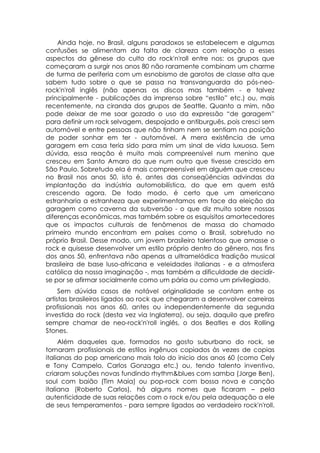 Ainda hoje, no Brasil, alguns paradoxos se estabelecem e algumas
confusões se alimentam da falta de clareza com relação a esses
aspectos da gênese do culto do rock'n'roll entre nos: os grupos que
começaram a surgir nos anos 80 não raramente combinam um charme
de turma de periferia com um esnobismo de garotos de classe alta que
sabem tudo sobre o que se passa na transvanguarda do pós-neo-
rock'n'roll inglês (não apenas os discos mas também - e talvez
principalmente - publicações da imprensa sobre “estilo” etc.) ou, mais
recentemente, na ciranda dos grupos de Seattle. Quanto a mim, não
pode deixar de me soar gozado o uso da expressão “de garagem”
para definir um rock selvagem, despojado e antiburguês, pois cresci sem
automóvel e entre pessoas que não tinham nem se sentiam na posição
de poder sonhar em ter - automóvel. A mera existência de uma
garagem em casa teria sido para mim um sinal de vida luxuosa. Sem
dúvida, essa reação é muito mais compreensível num menino que
cresceu em Santo Amaro do que num outro que tivesse crescido em
São Paulo. Sobretudo ela é mais compreensível em alguém que cresceu
no Brasil nos anos 50, isto é, antes das conseqüências advindas da
implantação da indústria automobilística, do que em quem está
crescendo agora. De todo modo, é certo que um americano
estranharia a estranheza que experimentamos em face da eleição da
garagem como caverna da subversão - o que diz muito sobre nossas
diferenças econômicas, mas também sobre os esquisitos amortecedores
que os impactos culturais de fenômenos de massa do chamado
primeiro mundo encontram em países como o Brasil, sobretudo no
próprio Brasil. Desse modo, um jovem brasileiro talentoso que amasse o
rock e quisesse desenvolver um estilo próprio dentro do gênero, nos fins
dos anos 50, enfrentava não apenas a ultramelódica tradição musical
brasileira de base luso-africana e veleidades italianas - e a atmosfera
católica da nossa imaginação -, mas também a dificuldade de decidir-
se por se afirmar socialmente como um pária ou como um privilegiado.
     Sem dúvida casos de notável originalidade se contam entre os
artistas brasileiros ligados ao rock que chegaram a desenvolver carreiras
profissionais nos anos 60, antes ou independentemente da segunda
investida do rock (desta vez via Inglaterra), ou seja, daquilo que prefiro
sempre chamar de neo-rock'n'roll inglês, o dos Beatles e dos Rolling
Stones.
     Além daqueles que, formados no gosto suburbano do rock, se
tornaram profissionais de estilos ingênuos copiados às vezes de copias
italianas do pop americano mais tolo do inicio dos anos 60 (como Cely
e Tony Campelo, Carlos Gonzaga etc.) ou, tendo talento inventivo,
criaram soluções novas fundindo rhythm&blues com samba (Jorge Ben),
soul com baião (Tim Maia) ou pop-rock com bossa nova e canção
italiana (Roberto Carlos), há alguns nomes que ficaram – pela
autenticidade de suas relações com o rock e/ou pela adequação a ele
de seus temperamentos - para sempre ligados ao verdadeiro rock'n'roll.
 