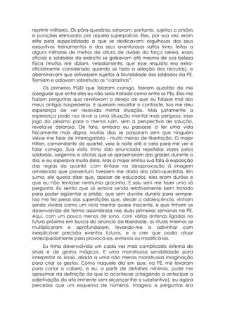 reprimir militares. Os pára-quedistas estavam, portanto, sujeitos a prisões
e punições efetuadas por aquela superpolícia. Eles, por sua vez, eram
elite pela especialidade a que se dedicavam: orgulhosos dos seus
exaustivos treinamentos e dos seus aventurosos saltos livres feitos a
alguns milhares de metros de altura de aviões da força aérea, esses
oficiais e soldados do exército se gabavam até mesmo de sua beleza
física (muitos me diziam, veladamente, que esse requisito era extra-
oficialmente considerado quando se fazia a seleção dos recrutas), e
abominavam que estivessem sujeitos à brutalidade dos soldados da PE.
Temiam e odiavam sobretudo os “catarinas”.
      Os primeiros PQD que falaram comigo, fizeram questão de me
assegurar que entre eles eu não seria tratado como entre os PEs. Eles me
faziam perguntas que revelavam o desejo de que eu falasse mal dos
meus antigos hospedeiros. E queriam ressaltar o contraste. Isso me deu
esperança de ver resolvida minha situação. Mas justamente a
esperança pode nos levar a uma situação mental mais perigosa: esse
jogo do péssimo para o menos ruim, sem a perspectiva de solução,
revela-se doloroso. De fato, embora eu passasse a ter uma vida
fisicamente mais digna, muitos dias se passaram sem que ninguém
viesse me falar de interrogatório - muito menos de libertação. O major
Hilton, comandante do quartel, veio à noite até a cela para me ver e
falar comigo. Sua visita tinha sido anunciada repetidas vezes pelos
soldados, sargentos e oficiais que se aproximaram das grades durante o
dia, e eu esperava muito dela. Mas o major limitou sua fala à exposição
das regras do quartel, com ênfase na desaprovação à imagem
amolecida que porventura tivessem me dado dos pára-quedistas. Em
suma, ele queria dizer que, apesar de educados, eles eram durões e
que eu não tentasse nenhuma gracinha. E saiu sem me fazer uma só
pergunta. Eu sentia que só estava sendo relativamente bem tratado
para poder agüentar a prisão, que sem dúvida duraria para sempre.
Isso me fez presa das superstições que, desde a adolescência, vinham
sendo vividas como um vicio mental quase inocente, e que tinham se
desenvolvido de forma assombrosa nas duas primeiras semanas na PE.
Aqui, com um pouco menos de sono, com várias antenas ligadas no
futuro próximo em busca do anúncio da liberdade, os rituais internos se
multiplicaram e aprofundaram, levando-me a adivinhar com
inexplicável precisão eventos futuros, e a crer que podia atuar
antecipadamente para provocá-los, evita-los ou modificá-los.
      Eu tinha desenvolvido um cada vez mais complicado sistema de
sinais e de gestos mágicos. E uma monstruosa sensibilidade para
interpretar os sinais, aliada a uma não menos monstruosa imaginação
para criar os gestos. Como naquele dia em que, na PE, me levaram
para cortar o cabelo, e eu, a partir de detalhes mínimos, pude me
aproximar da definição do que ia acontecer (chegando a antecipar a
adjetivação do ato iminente sem alcançar-lhe o substantivo), eu agora
percebia que um esquema de números, imagens e perguntas era
 