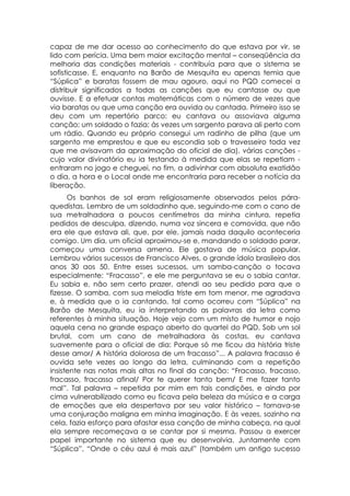 capaz de me dar acesso ao conhecimento do que estava por vir, se
lido com perícia. Uma bem maior excitação mental – conseqüência da
melhoria das condições materiais - contribuía para que o sistema se
sofisticasse. E, enquanto na Barão de Mesquita eu apenas temia que
“Súplica” e baratas fossem de mau agouro, aqui no PQD comecei a
distribuir significados a todas as canções que eu cantasse ou que
ouvisse. E a efetuar contas matemáticas com o número de vezes que
via baratas ou que uma canção era ouvida ou cantada. Primeiro isso se
deu com um repertório parco: eu cantava ou assoviava alguma
canção; um soldado o fazia; às vezes um sargento parava ali perto com
um rádio. Quando eu próprio consegui um radinho de pilha (que um
sargento me emprestou e que eu escondia sob o travesseiro toda vez
que me avisavam da aproximação do oficial de dia), várias canções -
cujo valor divinatório eu ia testando à medida que elas se repetiam -
entraram no jogo e cheguei, no fim, a adivinhar com absoluta exatidão
o dia, a hora e o Local onde me encontraria para receber a notícia da
liberação.
      Os banhos de sol eram religiosamente observados pelos pára-
quedistas. Lembro de um soldadinho que, seguindo-me com o cano de
sua metralhadora a poucos centímetros da minha cintura, repetia
pedidos de desculpa, dizendo, numa voz sincera e comovida, que não
era ele que estava ali, que, por ele, jamais nada daquilo aconteceria
comigo. Um dia, um oficial aproximou-se e, mandando o soldado parar,
começou uma conversa amena. Ele gostava de música popular.
Lembrou vários sucessos de Francisco Alves, o grande ídolo brasileiro dos
anos 30 aos 50. Entre esses sucessos, um samba-canção o tocava
especialmente: “Fracasso”, e ele me perguntava se eu o sabia cantar.
Eu sabia e, não sem certo prazer, atendi ao seu pedido para que o
fizesse. O samba, com sua melodia triste em tom menor, me agradava
e, à medida que o ia cantando, tal como ocorreu com “Súplica” na
Barão de Mesquita, eu ia interpretando as palavras da letra como
referentes à minha situação. Hoje vejo com um misto de humor e nojo
aquela cena no grande espaço aberto do quartel do PQD. Sob um sol
brutal, com um cano de metralhadora às costas, eu cantava
suavemente para o oficial de dia: Porque só me ficou da história triste
desse amor/ A história dolorosa de um fracasso”... A palavra fracasso é
ouvida sete vezes ao longo da letra, culminando com a repetição
insistente nas notas mais altas no final da canção: “Fracasso, fracasso,
fracasso, fracasso afinal/ Por te querer tanto bem/ E me fazer tanto
mal”. Tal palavra – repetida por mim em tais condições, e ainda por
cima vulnerabilizado como eu ficava pela beleza da música e a carga
de emoções que ela despertava por seu valor histórico – tornava-se
uma conjuração maligna em minha imaginação. E às vezes, sozinho na
cela, fazia esforço para afastar essa canção de minha cabeça, na qual
ela sempre recomeçava a se cantar por si mesma. Passou a exercer
papel importante no sistema que eu desenvolvia. Juntamente com
“Súplica”, “Onde o céu azul é mais azul” (também um antigo sucesso
 