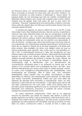 de Francisco Alves, um “samba-exaltação”, gênero nascido no Estado
Novo, louvando as virtudes do nosso país, que, tal como “Súplica”, eu
estivera cantando na noite anterior à detenção) e “Assum preto” (o
lúgubre baião de Luiz Gonzaga que fala do caráter contraditório da
liberdade desse pássaro que, tendo sido cegado para cantar melhor,
embora fora da gaiola, está mais preso do que os que vivem em
cativeiro), “Fracasso” representava uma senha para o inferno. Contudo,
estou certo de, depois disso, ter tido que cantá-la pelo menos mais uma
vez para aquele tenente.
      A comida era apenas um pouco melhor do que a da PE. O que
não é dizer muito, tão intolerável esta era. Mas ter a cama, o banheiro e
nenhum mau trato adicional fazia com que eu começasse a sentir de
novo o gosto de ter - ser - um corpo, e, logo nas primeiras noites, tive
esboços de sonhos eróticos. Estava demasiadamente assustado para
não acordar em sobressalto antes de me permitir uma ejaculação. À
hora do banho - na água que caía muito quente por causa do calor eu
me surpreendia com assombrosas ereções espontâneas, sentindo-me à
beira de um orgasmo. Depois de eu já estar resignado a ter libido zero
para sempre, esse prodígio me dava uma alegria maior do que eu
estava preparado para suportar. Mas, antes que eu me decidisse a ir
até o fim, a masturbação tornou-se o tabu por excelência no meu
sistema interno de controle do devir. De fato, nada pode tão facilmente
exercer tal função num sistema desses além da masturbação. Ato
solitário acusado primeiro de profanar o templo do corpo, depois, de
dissipar suas energias, por fim, de retardar a maturidade sexual, a
masturbação logo é identificada com um afrouxamento da
concentração necessária para o eu enfrentar as forças que se lhe
opõem. É um contato direto com a realidade do sexo - da vida - que,
estando (literalmente) em nossas mãos fazer ou deixar de fazer, mostra-
se como uma indulgência empobrecedora das possibilidades, uma
antecipação da frustração. Não é tanto que, num momento
desesperado como aquele meu na prisão, sucumbamos à idéia,
aprendida na infância, da masturbação como pecado. Eu diria antes
que nesses momentos entendemos melhor por que uma idéia tão
especial de pecado está vinculada à masturbação. Assim, no meu
esquema, o pior sinal era ver uma barata - o pior gesto (que não fiz até
sair dali), masturbar-me. Por outro lado, matar uma barata (ato em
princípio quase impossível) significava que eu avançaria na direção da
liberdade com sofrimento, enquanto a audição de certas canções
assegurava surpreendentes boas novas.
     As coisas realmente melhoravam. Creio que já na segunda
semana foi permitido que Dedé me visitasse. Eles abriam a porta de
grade, deixavam-na entrar. Tudo se transformou. Não ficávamos a sós: o
soldado tinha ordem de ficar vigiando e, de todo modo, a porta sendo
gradeada nós não podíamos ter intimidade. Mas ela se sentava ao meu
lado na cama, contava-me sobre o mundo lá fora e sobre suas
 
