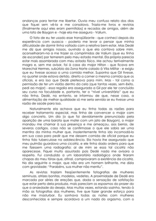 andanças para tentar me libertar. Ouvia meu confuso relato dos dias
que fiquei sem vê-la e me consolava. Trazia-me livros e revistas
(finalmente aqui eles eram permitidos) e recados de amigos, além de
uma lata de Baygon e - hoje ela me assegura - Valium.
      O fato de eu ter usado esse tranqüilizante - que conheci depois da
experiência com auasca - poderia me levar a pensar que minha
dificuldade de dormir tinha voltado com o relativo bem-estar. Mas Dedé
me diz que amigos nossos, ouvindo o que ela contava sobre mim,
aconselharam-na a me trazer os comprimidos de Valium (que eu tinha
de esconder) por temerem pelo meu estado mental. Ela própria parecia
estar mais assombrada com meu estado físico. Me achou terrivelmente
magro e, sem me avisar, foi à casa do major Hilton - que ficava em
Marechal Hermes, subúrbio da Zona Norte colado à Vila Militar - e exigiu
que eu tivesse acesso a uma comida melhor. Suponho que Gil tivesse,
no quartel onde estava detido, direito a comer a mesma comida que os
oficiais, e era isso que Dedé pleiteava para mim. Mas - tal como a
permissão de ter um violão dentro da cela (que tantas vezes, sem êxito,
pedi ao major) - essa regalia era assegurada a Gil por ele ter concluído
seu curso na faculdade e, portanto, ter o “nível universitário” que eu
não tinha. Dedé, no entanto, se informou de que, nesse caso, a
alimentação de melhor qualidade só me seria servida se eu tivesse uma
razão de saúde para isso.
     Naturalmente ela achava que eu tinha todas as razões para
receber tratamento especial, mas tinha de convencer o major com
algo concreto. Um dia (o que foi devidamente prenunciado pela
aparição de uma barata que matei com um jato de Baygon), o major
mandou me chamar à sua presença e me ameaçou, aos berros, de
severos castigos, caso não se confirmasse o que ele sabia ser uma
mentira da minha mulher que, insolentemente tinha ido incomodá-lo
em sua casa para pedir que me dessem comida de oficial porque eu
tinha tido tuberculose na adolescência. Ela havia lhe assegurado que
meu pulmão guardava uma cicatriz, e ele tinha dado ordens para que
me fizessem uma radiografia: ai de mim se essa tal cicatriz não
aparecesse. Fiquei muito assustado pois Dedé nada me avisara a
respeito. Fui conduzido a um laboratório radiológico onde tiraram
chapas do meu tórax que, afinal, comprovaram a existência da cicatriz.
No dia seguinte o major, que não era um homem brilhante, me dizia
com gravidade: “Parabéns, sua mulher não mentiu”.
    As revistas traziam freqüentemente fotografias de mulheres
seminuas, atrizes bonitas, modelos, vedetes. A proximidade de Dedé era
marcada por séries de ereções que, dada a sensação de satisfação
que estar perto dela produzia, mais pareciam os espasmos do prazer do
que a ansiedade do desejo. Mas muitas vezes, estando sozinho, tendo à
mão as fotografias das mulheres, tive que fazer grande esforço para
não me masturbar. Eu sonhava todas as noites com mulheres
desconhecidas e sempre acordava a um nada do orgasmo, com o
 