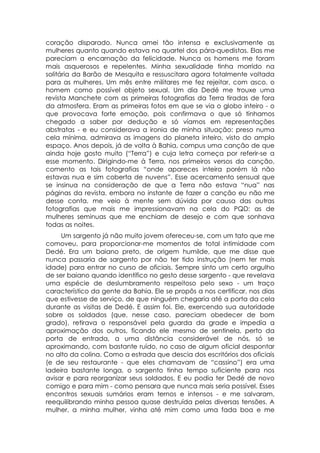 coração disparado. Nunca amei tão intensa e exclusivamente as
mulheres quanto quando estava no quartel dos pára-quedistas. Elas me
pareciam a encarnação da felicidade. Nunca os homens me foram
mais asquerosos e repelentes. Minha sexualidade tinha morrido na
solitária da Barão de Mesquita e ressuscitara agora totalmente voltada
para as mulheres. Um mês entre militares me fez rejeitar, com asco, o
homem como possível objeto sexual. Um dia Dedé me trouxe uma
revista Manchete com as primeiras fotografias da Terra tiradas de fora
da atmosfera. Eram as primeiras fotos em que se via o globo inteiro - o
que provocava forte emoção, pois confirmava o que só tínhamos
chegado a saber por dedução e só víamos em representações
abstratas - e eu considerava a ironia de minha situação: preso numa
cela mínima, admirava as imagens do planeta inteiro, visto do amplo
espaço. Anos depois, já de volta à Bahia, compus uma canção de que
ainda hoje gosto muito (“Terra”) e cuja letra começa por referir-se a
esse momento. Dirigindo-me à Terra, nos primeiros versos da canção,
comento as tais fotografias “onde apareces inteira porém lá não
estavas nua e sim coberta de nuvens”. Esse acercamento sensual que
se insinua na consideração de que a Terra não estava “nua” nas
páginas da revista, embora no instante de fazer a canção eu não me
desse conta, me veio à mente sem dúvida por causa das outras
fotografias que mais me impressionavam na cela do PQD: as de
mulheres seminuas que me enchiam de desejo e com que sonhava
todas as noites.
     Um sargento já não muito jovem ofereceu-se, com um tato que me
comoveu, para proporcionar-me momentos de total intimidade com
Dedé. Era um baiano preto, de origem humilde, que me disse que
nunca passaria de sargento por não ter tido instrução (nem ter mais
idade) para entrar no curso de oficiais. Sempre sinto um certo orgulho
de ser baiano quando identifico no gesto desse sargento - que revelava
uma espécie de deslumbramento respeitoso pelo sexo - um traço
característico da gente da Bahia. Ele se propôs a nos certificar, nos dias
que estivesse de serviço, de que ninguém chegaria até a porta da cela
durante as visitas de Dedé. E assim foi. Ele, exercendo sua autoridade
sobre os soldados (que, nesse caso, pareciam obedecer de bom
grado), retirava o responsável pela guarda da grade e impedia a
aproximação dos outros, ficando ele mesmo de sentinela, perto da
porta de entrada, a uma distância considerável de nós, só se
aproximando, com bastante ruído, no caso de algum oficial despontar
no alto da colina. Como a estrada que descia dos escritórios dos oficiais
(e de seu restaurante - que eles chamavam de “cassino”) era uma
ladeira bastante longa, o sargento tinha tempo suficiente para nos
avisar e para reorganizar seus soldados. E eu podia ter Dedé de novo
comigo e para mim - como pensara que nunca mais seria possível. Esses
encontros sexuais sumários eram ternos e intensos - e me salvaram,
reequilibrando minha pessoa quase destruída pelas diversas tensões. A
mulher, a minha mulher, vinha até mim como uma fada boa e me
 