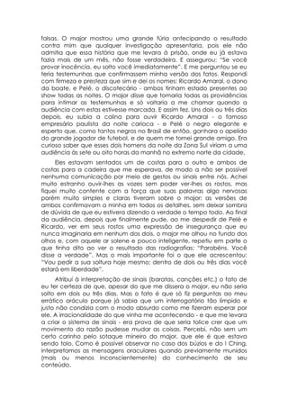 falsas. O major mostrou uma grande fúria antecipando o resultado
contra mim que qualquer investigação apresentaria, pois ele não
admitia que essa história que me levara à prisão, onde eu já estava
fazia mais de um mês, não fosse verdadeira. E assegurou: “Se você
provar inocência, eu solto você imediatamente”. E me perguntou se eu
teria testemunhas que confirmassem minha versão dos fatos. Respondi
com firmeza e presteza que sim e dei os nomes: Ricardo Amaral, o dono
da boate, e Pelé, o discotecário - ambos tinham estado presentes ao
show todas as noites. O major disse que tomaria todas as providências
para intimar as testemunhas e só voltaria a me chamar quando a
audiência com estas estivesse marcada. E assim fez. Uns dois ou três dias
depois, eu subia a colina para ouvir Ricardo Amaral - o famoso
empresário paulista da noite carioca - e Pelé o negro elegante e
esperto que, como tantos negros no Brasil de então, ganhara o apelido
do grande jogador de futebol, e de quem me tornei grande amigo. Era
curioso saber que esses dois homens da noite da Zona Sul viriam a uma
audiência às sete ou oito horas da manhã no extremo norte da cidade.
     Eles estavam sentados um de costas para o outro e ambos de
costas para a cadeira que me esperava, de modo a não ser possível
nenhuma comunicação por meio de gestos ou sinais entre nós. Achei
muito estranho ouvir-lhes as vozes sem poder ver-lhes os rostos, mas
fiquei muito contente com a força que suas palavras algo nervosas
porém muito simples e claras tiveram sobre o major: as versões de
ambos confirmavam a minha em todos os detalhes, sem deixar sombra
de dúvida de que eu estivera dizendo a verdade o tempo todo. Ao final
da audiência, depois que finalmente pude, ao me despedir de Pelé e
Ricardo, ver em seus rostos uma expressão de insegurança que eu
nunca imaginaria em nenhum dos dois, o major me olhou no fundo dos
olhos e, com aquele ar solene e pouco inteligente, repetiu em parte o
que tinha dito ao ver o resultado das radiografias: “Parabéns. Você
disse a verdade”. Mas o mais importante foi o que ele acrescentou:
“Vou pedir a sua soltura hoje mesmo; dentro de dois ou três dias você
estará em liberdade”.
     Atribuí à interpretação de sinais (baratas, canções etc.) o fato de
eu ter certeza de que, apesar do que me dissera o major, eu não seria
solto em dois ou três dias. Mas o fato é que só fiz perguntas ao meu
errático oráculo porque já sabia que um interrogatório tão límpido e
justo não condizia com o modo absurdo como me fizeram esperar por
ele. A irracionalidade do que vinha me acontecendo - e que me levara
a criar o sistema de sinais - era prova de que seria tolice crer que um
movimento da razão pudesse mudar as coisas. Percebi, não sem um
certo carinho pelo sotaque mineiro do major, que ele é que estava
sendo tolo. Como é possível observar no caso dos búzios e do I Ching,
interpretamos as mensagens oraculares quando previamente munidos
(mais ou menos inconscientemente) do conhecimento de seu
conteúdo.
 
