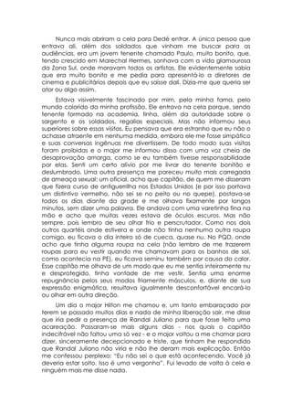 Nunca mais abriram a cela para Dedé entrar. A única pessoa que
entrava ali, além dos soldados que vinham me buscar para as
audiências, era um jovem tenente chamado Paulo, muito bonito, que,
tendo crescido em Marechal Hermes, sonhava com a vida glamourosa
da Zona Sul, onde moravam todos os artistas. Ele evidentemente sabia
que era muito bonito e me pedia para apresentá-lo a diretores de
cinema e publicitários depois que eu saísse dali. Dizia-me que queria ser
ator ou algo assim.
     Estava visivelmente fascinado por mim, pela minha fama, pelo
mundo colorido da minha profissão. Ele entrava na cela porque, sendo
tenente formado na academia, tinha, além da autoridade sobre o
sargento e os soldados, regalias especiais. Mas não informou seus
superiores sobre essas visitas. Eu pensava que era estranho que eu não o
achasse atraente em nenhuma medida, embora ele me fosse simpático
e suas conversas ingênuas me divertissem. De todo modo suas visitas
foram proibidas e o major me informou disso com uma voz cheia de
desaprovação amarga, como se eu também tivesse responsabilidade
por elas. Senti um certo alívio por me livrar do tenente bonitão e
deslumbrado. Uma outra presença me pareceu muito mais carregada
de ameaça sexual: um oficial, acho que capitão, de quem me disseram
que fizera curso de antiguerrilha nos Estados Unidos (e por isso portava
um distintivo vermelho, não sei se no peito ou no quepe), postava-se
todos os dias diante da grade e me olhava fixamente por longos
minutos, sem dizer uma palavra. Ele andava com uma varetinha fina na
mão e acho que muitas vezes estava de óculos escuros. Mas não
sempre, pois lembro de seu olhar frio e perscrutador. Como nos dois
outros quartéis onde estivera e onde não tinha nenhuma outra roupa
comigo, eu ficava o dia inteiro só de cueca, quase nu. No PQD, onde
acho que tinha alguma roupa na cela (não lembro de me trazerem
roupas para eu vestir quando me chamavam para os banhos de sol,
como acontecia na PE), eu ficava seminu também por causa do calor.
Esse capitão me olhava de um modo que eu me sentia inteiramente nu
e desprotegido, tinha vontade de me vestir. Sentia uma enorme
repugnância pelos seus modos friamente másculos, e, diante de sua
expressão enigmática, resultava igualmente desconfortável encará-lo
ou olhar em outra direção.
     Um dia o major Hilton me chamou e, um tanto embaraçado por
terem se passado muitos dias e nada de minha liberação sair, me disse
que iria pedir a presença de Randal Juliano para que fosse feita uma
acareação. Passaram-se mais alguns dias - nos quais o capitão
indecifrável não faltou uma só vez - e o major voltou a me chamar para
dizer, sinceramente decepcionado e triste, que tinham lhe respondido
que Randal Juliano não viria e não lhe deram mais explicação. Então
me confessou perplexo: “Eu não sei o que está acontecendo. Você já
deveria estar solto. Isso é uma vergonha”. Fui levado de volta à cela e
ninguém mais me disse nada.
 