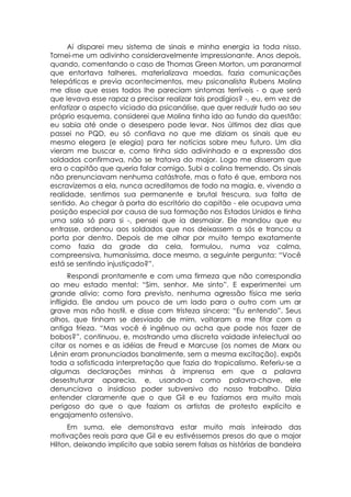 Aí disparei meu sistema de sinais e minha energia ia toda nisso.
Tornei-me um adivinho consideravelmente impressionante. Anos depois,
quando, comentando o caso de Thomas Green Morton, um paranormal
que entortava talheres, materializava moedas, fazia comunicações
telepáticas e previa acontecimentos, meu psicanalista Rubens Molina
me disse que esses todos lhe pareciam sintomas terríveis - o que será
que levava esse rapaz a precisar realizar tais prodígios? -, eu, em vez de
enfatizar o aspecto viciado da psicanálise, que quer reduzir tudo ao seu
próprio esquema, considerei que Molina tinha ido ao fundo da questão:
eu sabia até onde o desespero pode levar. Nos últimos dez dias que
passei no PQD, eu só confiava no que me diziam os sinais que eu
mesmo elegera (e elegia) para ter notícias sobre meu futuro. Um dia
vieram me buscar e, como tinha sido adivinhado e a expressão dos
soldados confirmava, não se tratava do major. Logo me disseram que
era o capitão que queria falar comigo. Subi a colina tremendo. Os sinais
não prenunciavam nenhuma catástrofe, mas o fato é que, embora nos
escravizemos a ela, nunca acreditamos de todo na magia, e, vivendo a
realidade, sentimos sua permanente e brutal frescura, sua falta de
sentido. Ao chegar à porta do escritório do capitão - ele ocupava uma
posição especial por causa de sua formação nos Estados Unidos e tinha
uma sala só para si -, pensei que ia desmaiar. Ele mandou que eu
entrasse, ordenou aos soldados que nos deixassem a sós e trancou a
porta por dentro. Depois de me olhar por muito tempo exatamente
como fazia da grade da cela, formulou, numa voz calma,
compreensiva, humaníssima, doce mesmo, a seguinte pergunta: “Você
está se sentindo injustiçado?”.
       Respondi prontamente e com uma firmeza que não correspondia
ao meu estado mental: “Sim, senhor. Me sinto”. E experimentei um
grande alivio: como fora previsto, nenhuma agressão física me seria
infligida. Ele andou um pouco de um lado para o outro com um ar
grave mas não hostil, e disse com tristeza sincera: “Eu entendo”. Seus
olhos, que tinham se desviado de mim, voltaram a me fitar com a
antiga frieza. “Mas você é ingênuo ou acha que pode nos fazer de
bobos?”, continuou, e, mostrando uma discreta vaidade intelectual ao
citar os nomes e as idéias de Freud e Marcuse (os nomes de Marx ou
Lênin eram pronunciados banalmente, sem a mesma excitação), expôs
toda a sofisticada interpretação que fazia do tropicalismo. Referiu-se a
algumas declarações minhas à imprensa em que a palavra
desestruturar aparecia, e, usando-a como palavra-chave, ele
denunciava o insidioso poder subversivo do nosso trabalho. Dizia
entender claramente que o que Gil e eu fazíamos era muito mais
perigoso do que o que faziam os artistas de protesto explícito e
engajamento ostensivo.
     Em suma, ele demonstrava estar muito mais inteirado das
motivações reais para que Gil e eu estivéssemos presos do que o major
Hilton, deixando implícito que sabia serem falsas as histórias de bandeira
 