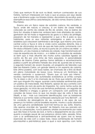 Creio que nenhum fã de rock no Brasil, nenhum conhecedor de sua
história, nenhum interessado em tudo o que se passou por aqui desde
que o fenômeno surgiu nos Estados Unidos, discordaria da escolha, para
exemplificar essa última caracterização, de dois nomes: Erasmo Carlos e
Raul Seixas.
     Erasmo era um típico rapaz de subúrbio carioca. Na verdade, a
Tijuca, onde ele nasceu e cresceu, é um bairro de classe média
colocado ao centro da cidade do Rio de Janeiro, mas os bairros da
Zona Sul, situados à beira-mar, embora bem mais afastados do centro,
ganharam de tal modo a hegemonia do gosto e o status do privilégio,
passaram de tal maneira a representar o que o Rio é para os seus
habitantes, para os seus visitantes estrangeiros e para os outros
brasileiros que cresceram admirando-o de longe, que mesmo uma zona
central como a Tijuca é vista e vivida como subúrbio distante. Mas a
turma de aficionados do rock de que ele fazia parte, juntamente com
Tim Maia e Roberto Carlos, se reunia à porta de um cinema do Méier - o
Imperator, um dos maiores e melhores da cidade, hoje transformado em
casa de espetáculos de música -, e o Méier é um subúrbio de verdade,
se bem que o mais afluente dos muitos outros subúrbios ligados ao
centro do Rio por uma linha de trens populares. A personalidade
artística de Erasmo Carlos ganhou forma definida e reconhecimento
público a partir da primeira metade dos anos 60, quando ele se tornou
o segundo homem da Jovem Guarda, um programa de televisão cujo
líder era Roberto Carlos, um grande talento e um espanto de carisma.
Este último poderia, com boas razões, ser chamado de o Elvis do Brasil:
em plena maturidade da bossa nova, tornou-se um fenômeno de
vendas cantando o quase-rock “Quero que vá tudo pro inferno”,
recebeu reprimendas das autoridades eclesiásticas (e então compôs
“Eu te darei o céu”) e foi chamado de rei, título que ostenta até hoje,
sem que ninguém lho negue, quando canta baladas sentimentais para
um público de meia-idade. Mas Roberto, apesar de seus contatos com
os amantes do rock da porta do Imperator, foi, como tantos outros de
nossa geração, no início de suas tentativas profissionais, um seguidor de
João Gilberto) e chegou a gravar um compacto com pastiches de
canções de bossa nova (o que nos levaria aqui de volta à tese de
Dibell), e isso - mais sua crescente identificação) com as baladonas
italianas e sua tantas vezes confessada adoração por Tony Bennett -, se
foi condição da abrangência do seu sucesso e do peso de sua
presença na história cultural brasileira recente, mostra o quão afastado
de uma genuína sensibilidade rock'n'roll formou-se seu estilo. Erasmo,
não apenas vice-líder da “guarda” de Roberto mas seu parceiro em
todas as composições, nunca pareceu atraído sinceramente por nada
que não fosse d mundo do rock, e tanto o despojamento do seu canto
quanto a energia sexual de sua presença cênica (alto, pesado, firme,
com o ar antiintelectual e anti-sentimental de quem vive os temas
essenciais da vida com o corpo todo, nessa combinação de homem
pós-industrial e pré-histórico) para a qual o rock apontou com tanta
 