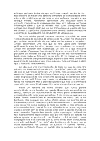 e hino e, portanto, irrelevante que eu tivesse provado inocência nisso.
Não deixava de haver uma estranha atmosfera de cumplicidade entre
mim e ele: poderíamos rir do major e seus ingênuos princípios e seu
sotaque mineiro. Poderíamos aprofundar uma discussão sobre o
conceito marcusiano de mais-repressão. Mas, sem adiantar nenhuma
informação sobre o que os militares mais cultos planejavam fazer
comigo, sem sequer pedir que eu me pronunciasse a respeito do que
ele dissera, o capitão me dispensou com ar amável, destrancou a porta
e chamou os guardas para me conduzirem de volta à cela.
      De novo sozinho, pensei que essa conversa do capitão era uma
versão refinada da conversa do sargento da PE. Ambos me chamaram
por sentirem necessidade de me exibir conhecimento e esperteza.
Ambos confirmaram uma tese que eu teria usado para valorizar
politicamente meu trabalho perante meus opositores da esquerda.
Ambos me deixaram sem esperanças. De fato, se o que motivava
minha prisão não era nenhum ato particular mas uma captação difusa
por parte dos militares de algo em mim que lhes era essencialmente
hostil, nada podia ser feito para eu ser solto. Só me restava contar as
baratas, cantar as canções benfazejas, esperar o que vinha primeiro na
programação da rádio e fazer meus cálculos. Tudo começava a dizer
que a liberação se aproximava.
     Um dia ouvi uma movimentação do lado de fora da cela. Um
soldado me informou tratar-se de uma “prontidão”, pois havia suspeita
de que os subversivos armavam um levante, mais precisamente, um
atentado àquele quartel. Entrei em pânico: o que aconteceria se as
coisas engrossassem lá fora, justamente agora que eu acreditava estar
prestes a sair dali? Talvez nunca mais me devolvessem a liberdade,
talvez me matassem. Mas a prontidão parece que não viu confirmada
sua motivação e os soldados alarmistas mostraram-se decepcionados.
      Havia um tenente de nome Oliveira que nunca perdia
oportunidade de me humilhar ou agredir. Quando ele era o oficial de
serviço, nenhum dos abrandamentos de minha pena evidentemente
encorajados pelo major eram permitidos. E ele passou a exigir que eu
fizesse faxinas intermináveis e desnecessárias na minha cela e no
banheiro. Mas qualquer dos outros oficiais agora me permitia sair à
tarde até a porta do complexo que incluía a ante-sala, o banheiro e a
cela, sentar-me numa cadeira ao lado do portão e ficar olhando a
estrada em frente ao quartel. Era uma visão desolada, mas eu sugava o
espaço exterior com os olhos, crendo atrair assim o grande mundo de
novo para mim. O gesto silencioso de aspirar a paisagem da liberdade
tão miseravelmente representada aqui por um trecho de estrada na
névoa quente e pardacenta de Deodoro - foi adotado como
obrigação ritual e as canções que eu ouvia então eram computadas
com valor redobrado.” Hey Jude” dos Beatles era, de tudo o que se
ouvia diariamente nas paradas de sucesso -”F comme Femme”,
canções de Roberto Carlos, um partido alto de Martinho da Vila -, o
 
