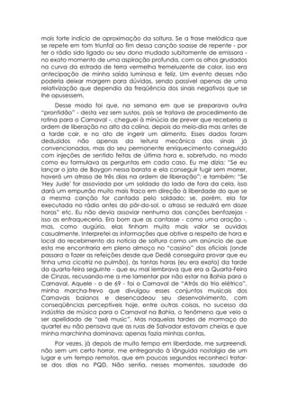 mais forte indício de aproximação da soltura. Se a frase melódica que
se repete em tom triunfal ao fim dessa canção soasse de repente - por
ter o rádio sido ligado ou seu dono mudado subitamente de emissora -
no exato momento de uma aspiração profunda, com os olhos grudados
na curva da estrada de terra vermelha tremeluzente de calor, isso era
antecipação de minha saída luminosa e feliz. Um evento desses não
poderia deixar margem para dúvidas, sendo passível apenas de uma
relativização que dependia da freqüência dos sinais negativos que se
lhe opusessem.
      Desse modo foi que, na semana em que se preparava outra
“prontidão” - desta vez sem sustos, pois se tratava de procedimento de
rotina para o Carnaval -, cheguei à minúcia de prever que receberia a
ordem de liberação no alto da colina, depois do meio-dia mas antes de
a tarde cair, e no ato de ingerir um alimento. Esses dados foram
deduzidos não apenas da leitura mecânica dos sinais já
convencionados, mas do seu permanente enriquecimento conseguido
com injeções de sentido feitas de última hora e, sobretudo, no modo
como eu formulava as perguntas em cada caso. Eu me dizia: “Se eu
lançar o jato de Baygon nessa barata e ela conseguir fugir sem morrer,
haverá um atraso de três dias na ordem de liberação”; e também: “Se
'Hey Jude' for assoviada por um soldado do lado de fora da cela, isso
dará um empurrão muito mais fraco em direção à liberdade do que se
a mesma canção for cantada pelo soldado; se, porém, ela for
executada no rádio antes do pôr-do-sol, o atraso se reduzirá em doze
horas” etc. Eu não devia assoviar nenhuma das canções benfazejas -
isso as enfraqueceria. Era bom que as cantasse - como uma oração -,
mas, como augúrio, elas tinham muito mais valor se ouvidas
casualmente. Interpretei as informações que obtive a respeito de hora e
local do recebimento da notícia de soltura como um anúncio de que
esta me encontraria em pleno almoço no “cassino” dos oficiais (onde
passara a fazer as refeições desde que Dedé conseguira provar que eu
tinha uma cicatriz no pulmão), às tantas horas (eu era exato) da tarde
da quarta-feira seguinte - que eu mal lembrava que era a Quarta-Feira
de Cinzas, recusando-me a me lamentar por não estar na Bahia para o
Carnaval. Aquele - o de 69 - foi o Carnaval de “Atrás do trio elétrico”,
minha marcha-frevo que divulgou esses conjuntos musicais dos
Carnavais baianos e desencadeou seu desenvolvimento, com
conseqüências perceptíveis hoje, entre outras coisas, no sucesso da
indústria de música para o Carnaval na Bahia, o fenômeno que veio a
ser apelidado de “axé music”. Mas naquelas tardes de mormaço do
quartel eu não pensava que as ruas de Salvador estavam cheias e que
minha marchinha dominava: apenas fazia minhas contas.
     Por vezes, já depois de muito tempo em liberdade, me surpreendi,
não sem um certo horror, me entregando à lânguida nostalgia de um
lugar e um tempo remotos, que em poucos segundos reconheci tratar-
se dos dias no PQD. Não sentia, nesses momentos, saudade do
 