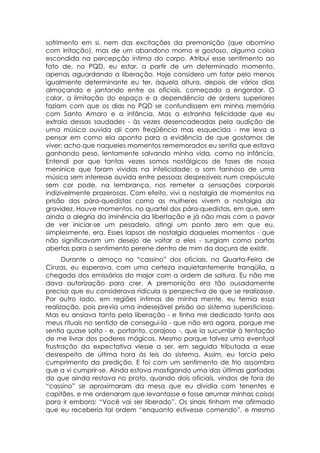 sofrimento em si, nem das excitações da premonição (que abomino
com irritação), mas de um abandono morno e gostoso, alguma coisa
escondida na percepção íntima do corpo. Atribuí esse sentimento ao
fato de, no PQD, eu estar, a partir de um determinado momento,
apenas aguardando a liberação. Hoje considero um fator pelo menos
igualmente determinante eu ter, àquela altura, depois de vários dias
almoçando e jantando entre os oficiais, começado a engordar. O
calor, a limitação do espaço e a dependência de ordens superiores
faziam com que os dias no PQD se confundissem em minha memória
com Santo Amaro e a infância. Mas a estranha felicidade que eu
extraia dessas saudades - às vezes desencadeadas pela audição de
uma música ouvida ali com freqüência mas esquecida - me leva a
pensar em como ela aponta para a evidência de que gostamos de
viver: acho que naqueles momentos rememorados eu sentia que estava
ganhando peso, lentamente salvando minha vida, como na infância.
Entendi por que tantas vezes somos nostálgicos de fases de nossa
meninice que foram vividas na infelicidade: o som fanhoso de uma
música sem interesse ouvida entre pessoas desprezíveis num crepúsculo
sem cor pode, na lembrança, nos remeter a sensações corporais
indizivelmente prazerosas. Com efeito, vivi a nostalgia de momentos na
prisão dos pára-quedistas como as mulheres vivem a nostalgia da
gravidez. Houve momentos, no quartel dos pára-quedistas, em que, sem
ainda a alegria da iminência da libertação e já não mais com o pavor
de ver iniciar-se um pesadelo, atingi um ponto zero em que eu,
simplesmente, era. Esses lapsos de nostalgia daqueles momentos - que
não significavam um desejo de voltar a eles - surgiam como portas
abertas para o sentimento perene dentro de mim da doçura de existir.
      Durante o almoço no “cassino” dos oficiais, na Quarta-Feira de
Cinzas, eu esperava, com uma certeza inquietantemente tranqüila, a
chegada dos emissários do major com a ordem de soltura. Eu não me
dava autorização para crer. A premonição era tão ousadamente
precisa que eu considerava ridícula a perspectiva de que se realizasse.
Por outro lado, em regiões íntimas de minha mente, eu temia essa
realização, pois previa uma indesejável prisão ao sistema supersticioso.
Mas eu ansiava tanto pela liberação - e tinha me dedicado tanto aos
meus rituais no sentido de consegui-la - que não era agora, porque me
sentia quase solto - e, portanto, corajoso -, que ia sucumbir à tentação
de me livrar dos poderes mágicos. Mesmo porque talvez uma eventual
frustração da expectativa viesse a ser, em seguida tributada a esse
desrespeito de última hora às leis do sistema. Assim, eu torcia pelo
cumprimento da predição. E foi com um sentimento de frio assombro
que a vi cumprir-se. Ainda estava mastigando uma das últimas garfadas
do que ainda restava no prato, quando dois oficiais, vindos de fora do
“cassino” se aproximaram da mesa que eu dividia com tenentes e
capitães, e me ordenaram que levantasse e fosse arrumar minhas coisas
para ir embora: “Você vai ser liberado”. Os sinais tinham me afirmado
que eu receberia tal ordem “enquanto estivesse comendo”, e mesmo
 