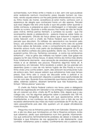acinzentadas, num limbo entre o medo e a dor, sem crer que pudesse
estar realizando nenhum movimento: preso àquele homem ao meu
lado, vendo aquela eterna cor fria pela janela arredondada nos cantos,
eu tinha medo de morrer, acreditava já estar morto, sonhava com a
esperança de alegria que conhecera havia um dia apenas. Percebi
que essa alegria não era uma ilusão e que ela podia voltar quando o
avião começou a preparar-se para a aterrissagem e vi Salvador surgir
dentre as nuvens. Quando o avião pousou tive medo de não ter forças
para vivê-la. Minhas pernas tremiam, o zumbido no ouvido - que me
acompanha desde a adolescência - parecia impor-se sobre todos os
sons do aeroporto. Oficiais da força aérea que estavam à espera do
avião falavam com o chefe da Polícia Federal que nos trouxera e
percebi que discutiam. Os militares da aeronáutica nos levaram pelo
braço, sob protestos do policial. Fomos atirados numa cela do quartel
da força aérea de Salvador, onde o comportamento dos sargentos e
tenentes estava muito mais perto da brutalidade arrogante da PE do
que da relativa cortesia dos pára-quedistas. Desta vez, no entanto, nos
puseram juntos, Gil e eu. Tentamos conversar - e como nos achávamos
estranhos! -, mas os gritos dos militares nos faziam calar. Esse golpe me
pegara no fim das minhas forças. O dedo mínimo da minha mão direita
ficou totalmente dormente - essa sensação de anestesia perduraria por
meses e só se desfaria aos poucos. Passamos algumas horas ali. A
aeronáutica, em Salvador, tinha recebido a ordem de nos prender em
dezembro (para o caso de nós termos fugido de São Paulo) e nunca
tinha vindo uma contra-ordem, assim, eles estavam recomeçando tudo
da estaca zero. Nem sequer sabiam que estivéramos todo esse tempo
presos. Essa tinha sido a causa da discussão entre o policial e os
aviadores, que não pareciam dispostos a perder essa oportunidade de
nos ter com eles. Quando ficou esclarecido que iríamos embora, muitos
deles, exibindo sadismo, disseram lamentar que não ficássemos, pois
tinham “ótimos planos” para nós.
     O chefe da Polícia Federal carioca nos levou para a delegacia
central da organização em Salvador e nos entregou à responsabilidade
de um coronel Luís Artur, chefe da PF na Bahia. Este, depois que o seu
colega saiu, nos fez algumas perguntas sobre a passeata dos 100 mil,
mostrando-nos fotografias de jornais em que aparecíamos entre os
manifestantes, e nos confessou seu desconforto com o fato de nos ter
recebido diretamente das mãos da maior autoridade da PF do Rio, que
viera pessoalmente pois eles não queriam um só papel oficializando
nossa situação.
     Perguntou-nos se tínhamos para onde ir em Salvador. Dissemos que
sim, e ele nos disse que tomássemos um táxi e fôssemos embora. Antes
que saíssemos, pediu que assinássemos num livro grande, informando-
nos que estávamos terminantemente proibidos de deixar a Cidade do
Salvador e que tínhamos de nos apresentar a ele diariamente, caso
contrário voltaríamos para o xadrez. Confinamento era a palavra que
 