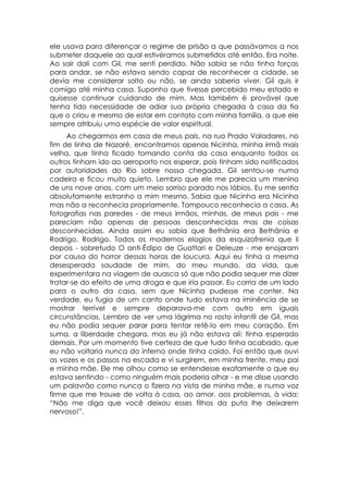 ele usava para diferençar o regime de prisão a que passávamos a nos
submeter daquele ao qual estivéramos submetidos até então. Era noite.
Ao sair dali com Gil, me senti perdido. Não sabia se não tinha forças
para andar, se não estava sendo capaz de reconhecer a cidade, se
devia me considerar solto ou não, se ainda saberia viver. Gil quis ir
comigo até minha casa. Suponho que tivesse percebido meu estado e
quisesse continuar cuidando de mim. Mas também é provável que
tenha tido necessidade de adiar sua própria chegada à casa da tia
que o criou e mesmo de estar em contato com minha família, a que ele
sempre atribuiu uma espécie de valor espiritual.
     Ao chegarmos em casa de meus pais, na rua Prado Valadares, no
fim de linha de Nazaré, encontramos apenas Nicinha, minha irmã mais
velha, que tinha ficado tomando conta da casa enquanto todos os
outros tinham ido ao aeroporto nos esperar, pois tinham sido notificados
por autoridades do Rio sobre nossa chegada. Gil sentou-se numa
cadeira e ficou muito quieto. Lembro que ele me parecia um menino
de uns nove anos, com um meio sorriso parado nos lábios. Eu me sentia
absolutamente estranho a mim mesmo. Sabia que Nicinha era Nicinha
mas não a reconhecia propriamente. Tampouco reconhecia a casa. As
fotografias nas paredes - de meus irmãos, minhas, de meus pais - me
pareciam não apenas de pessoas desconhecidas mas de coisas
desconhecidas. Ainda assim eu sabia que Bethânia era Bethânia e
Rodrigo, Rodrigo. Todos os modernos elogios da esquizofrenia que li
depois - sobretudo O anti-Édipo de Guattari e Deleuze - me enojaram
por causa do horror dessas horas de loucura. Aqui eu tinha a mesma
desesperada saudade de mim, do meu mundo, da vida, que
experimentara na viagem de auasca só que não podia sequer me dizer
tratar-se do efeito de uma droga e que iria passar. Eu corria de um lado
para o outro da casa, sem que Nicinha pudesse me conter. Na
verdade, eu fugia de um canto onde tudo estava na iminência de se
mostrar terrível e sempre deparava-me com outro em iguais
circunstâncias. Lembro de ver uma lágrima no rosto infantil de Gil, mas
eu não podia sequer parar para tentar retê-lo em meu coração. Em
suma, a liberdade chegara, mas eu já não estava ali: tinha esperado
demais. Por um momento tive certeza de que tudo tinha acabado, que
eu não voltaria nunca do inferno onde tinha caído. Foi então que ouvi
as vozes e os passos na escada e vi surgirem, em minha frente, meu pai
e minha mãe. Ele me olhou como se entendesse exatamente o que eu
estava sentindo - como ninguém mais poderia olhar - e me disse usando
um palavrão como nunca o fizera na vista de minha mãe, e numa voz
firme que me trouxe de volta à casa, ao amor, aos problemas, à vida:
“Não me diga que você deixou esses filhos da puta lhe deixarem
nervoso!”.
 