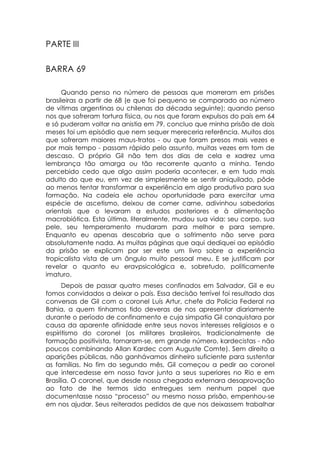 PARTE III

BARRA 69

      Quando penso no número de pessoas que morreram em prisões
brasileiras a partir de 68 (e que foi pequeno se comparado ao número
de vítimas argentinas ou chilenas da década seguinte); quando penso
nos que sofreram tortura física, ou nos que foram expulsos do país em 64
e só puderam voltar na anistia em 79, concluo que minha prisão de dois
meses foi um episódio que nem sequer mereceria referência. Muitos dos
que sofreram maiores maus-tratos - ou que foram presos mais vezes e
por mais tempo - passam rápido pelo assunto, muitas vezes em tom de
descaso. O próprio Gil não tem dos dias de cela e xadrez uma
lembrança tão amarga ou tão recorrente quanto a minha. Tendo
percebido cedo que algo assim poderia acontecer, e em tudo mais
adulto do que eu, em vez de simplesmente se sentir aniquilado, pôde
ao menos tentar transformar a experiência em algo produtivo para sua
formação. Na cadeia ele achou oportunidade para exercitar uma
espécie de ascetismo, deixou de comer carne, adivinhou sabedorias
orientais que o levaram a estudos posteriores e à alimentação
macrobiótica. Esta última, literalmente, mudou sua vida: seu corpo, sua
pele, seu temperamento mudaram para melhor e para sempre.
Enquanto eu apenas descobria que o sofrimento não serve para
absolutamente nada. As muitas páginas que aqui dediquei ao episódio
da prisão se explicam por ser este um livro sobre a experiência
tropicalista vista de um ângulo muito pessoal meu. E se justificam por
revelar o quanto eu eravpsicológica e, sobretudo, politicamente
imaturo.
      Depois de passar quatro meses confinados em Salvador, Gil e eu
fomos convidados a deixar o país. Essa decisão terrível foi resultado das
conversas de Gil com o coronel Luís Artur, chefe da Polícia Federal na
Bahia, a quem tínhamos tido deveras de nos apresentar diariamente
durante o período de confinamento e cuja simpatia Gil conquistara por
causa da aparente afinidade entre seus novos interesses religiosos e o
espiritismo do coronel (os militares brasileiros, tradicionalmente de
formação positivista, tornaram-se, em grande número, kardecistas - não
poucos combinando Allan Kardec com Auguste Comte). Sem direito a
aparições públicas, não ganhávamos dinheiro suficiente para sustentar
as famílias. No fim do segundo mês, Gil começou a pedir ao coronel
que intercedesse em nosso favor junto a seus superiores no Rio e em
Brasília. O coronel, que desde nossa chegada externara desaprovação
ao fato de lhe termos sido entregues sem nenhum papel que
documentasse nosso “processo” ou mesmo nossa prisão, empenhou-se
em nos ajudar. Seus reiterados pedidos de que nos deixassem trabalhar
 