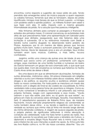 encontrou como resposta a sugestão de nossa saída do país. Tendo
prendido dois emergentes astros da música popular a quem rasparam
os cabelos famosos, temendo que eles se tornassem, depois da prisão
injustificada, inimigos mais ferozes do que os tinham suposto - e inimigos
com poderes sobre a opinião pública -, os militares ficaram sem saber o
que fazer com eles. O exílio, imposto com a mesma grosseira
informalidade da prisão, foi a solução que lhes pareceu inteligente.
      Não tínhamos dinheiro para comprar as passagens e financiar as
estadias dos primeiros meses. O coronel convenceu as autoridades mais
altas de que precisávamos fazer uma apresentação em Salvador para
conseguir esse dinheiro, assegurando que não faríamos dela uma
incitação à subversão. Gil e eu estávamos morando com Dedé e
Sandra numa casinha alugada no desenxavido bairro praieiro da
Pituba. Apareceu por lá um menino de lábios grossos que tocava
guitarra muito bem. Todos o achavam parecido com Mick Jagger. Era
Pepeu Gomes. Devia ter dezesseis anos e era um prodígio. Seus irmãos
também eram bons músicos. Carlinhos, o mais velho, tocava
contrabaixo.
      Jorginho, então uma criança de quinze anos de idade, já era um
baterista que soava como um profissional. Juntamente com alguns
amigos, esses membros de uma família humilde e numerosa do bairro
do Garcia formavam um grupo de rock chamado Leifs, o que quer que
isso queira dizer. Com ele ensaiamos os números que faríamos no Teatro
Castro Alves antes de deixar o Brasil.
     Era uma época em que se alimentavam alucinações, fantasias de
outras dimensões, misticismos vários. Gil estava interessado em religiões
orientais e ouvia com interesse histórias sobre discos voadores. Além das
drogas e da política, os assuntos ocultos e esotéricos atraíam quase
todos os nossos conhecidos. Por toda parte se mesclava um medo das
sombras com a alegria de livrar-se da cadeia da causalidade. Eu tinha
verdadeiro ódio a essa perene fome de assombros e milagres. Como eu
era muito vulnerável à tendência infantil a cair prisioneiro das minhas
próprias fantasias, reagia com agressividade a essa moda-. “Vocês
adoram o que não existe, pois bem, eu só gosto do que existe!”, eu
gritava em meio às conversas sobre astrologia, teosofia, macrobiótica e
tarô. O sebastianismo pessoano de Roberto Pinho (que, de maneira
fascinante, incluía atenção propriamente religiosa ao candomblé) se
nutria também desse clima - e eu tendia a rejeitá-lo com temor. Na
verdade eu achava que minha vida já tinha me levado longe demais
da minha dimensão cotidiana. A viagem de auasca seguida da prisão,
a própria pletora de significados atribuíveis à minha elevação à
condição de celebridade, tudo me fazia temer a perda da razão. Nos
anos 80, quando foi escolhido por Collor para o Ministério da Cultura, o
diplomata e ensaísta Sérgio Paulo Rouanet veio à minha casa no Rio
para inteirar-me de suas intenções e pedir-me apoio. Eu tinha justo lido
seu livro Razão cativa e, no fim da nossa conversa, disse-lhe: “Sou um
 