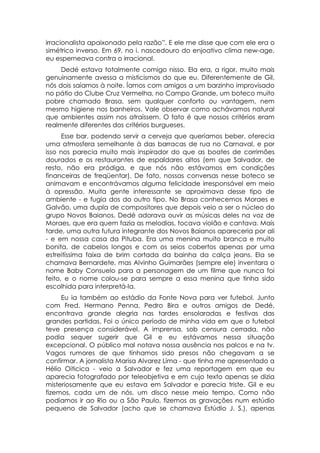 irracionalista apaixonado pela razão”. E ele me disse que com ele era o
simétrico inverso. Em 69, no i. nascedouro do enjoativo clima new-age,
eu esperneava contra o irracional.
     Dedé estava totalmente comigo nisso. Ela era, a rigor, muito mais
genuinamente avessa a misticismos do que eu. Diferentemente de Gil,
nós dois saíamos à noite. Íamos com amigos a um barzinho improvisado
no pátio do Clube Cruz Vermelha, no Campo Grande, um boteco muito
pobre chamado Brasa, sem qualquer conforto ou vantagem, nem
mesmo higiene nos banheiros. Vale observar como achávamos natural
que ambientes assim nos atraíssem. O fato é que nossos critérios eram
realmente diferentes dos critérios burgueses.
      Esse bar, podendo servir a cerveja que queríamos beber, oferecia
uma atmosfera semelhante à das barracas de rua no Carnaval, e por
isso nos parecia muito mais inspirador do que as boates de corrimões
dourados e os restaurantes de espaldares altos (em que Salvador, de
resto, não era pródiga, e que nós não estávamos em condições
financeiras de freqüentar). De fato, nossas conversas nesse boteco se
animavam e encontrávamos alguma felicidade irresponsável em meio
à opressão. Muita gente interessante se aproximava desse tipo de
ambiente - e fugia dos do outro tipo. No Brasa conhecemos Moraes e
Galvão, uma dupla de compositores que depois veio a ser o núcleo do
grupo Novos Baianos. Dedé adorava ouvir as músicas deles na voz de
Moraes, que era quem fazia as melodias, tocava violão e cantava. Mais
tarde, uma outra futura integrante dos Novos Baianos apareceria por ali
- e em nossa casa da Pituba. Era uma menina muito branca e muito
bonita, de cabelos longos e com os seios cobertos apenas por uma
estreitíssima faixa de brim cortada da bainha da calça jeans. Ela se
chamava Bernardete, mas Alvinho Guimarães (sempre ele) inventara o
nome Baby Consuelo para a personagem de um filme que nunca foi
feito, e o nome colou-se para sempre a essa menina que tinha sido
escolhida para interpretá-la.
     Eu ia também ao estádio da Fonte Nova para ver futebol. Junto
com Fred, Hermano Penna, Pedro Bira e outros amigos de Dedé,
encontrava grande alegria nas tardes ensolaradas e festivas das
grandes partidas. Foi o único período de minha vida em que o futebol
teve presença considerável. A imprensa, sob censura cerrada, não
podia sequer sugerir que Gil e eu estávamos nessa situação
excepcional. O público mal notava nossa ausência nos palcos e na tv.
Vagos rumores de que tínhamos sido presos não chegavam a se
confirmar. A jornalista Marisa Alvarez Lima - que tinha me apresentado a
Hélio Oiticica - veio a Salvador e fez uma reportagem em que eu
aparecia fotografado por teleobjetiva e em cujo texto apenas se dizia
misteriosamente que eu estava em Salvador e parecia triste. Gil e eu
fizemos, cada um de nós, um disco nesse meio tempo. Como não
podíamos ir ao Rio ou a São Paulo, fizemos as gravações num estúdio
pequeno de Salvador (acho que se chamava Estúdio J. S.), apenas
 