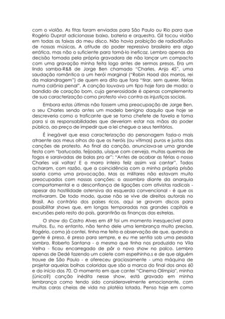 com o violão. As fitas foram enviadas para São Paulo ou Rio para que
Rogério Duprat adicionasse baixo, bateria e orquestra. Gil tocou violão
em todas as faixas do meu disco. Não havia proibição de radiodifusão
de nossas músicas. A atitude do poder repressivo brasileiro era algo
errática, mas não o suficiente para torná-lo ineficaz. Lembro apenas da
decisão tomada pela própria gravadora de não lançar um compacto
com uma gravação minha feita logo antes de sermos presos. Era um
lindo samba-R&B de Jorge Ben chamado “Charles, Anjo 45”, uma
saudação romântica a um herói marginal (“Robin Hood dos morros, rei
da malandragem”) de quem era dito que fora “tirar, sem querer, férias
numa colônia penal”. A canção louvava um tipo hoje fora de moda: o
bandido de coração bom, cuja generosidade é apenas complemento
de sua caracterização como protesto vivo contra as injustiças sociais.
     Embora estas últimas não fossem uma preocupação de Jorge Ben,
o seu Charles sendo antes um modelo benigno daquilo que hoje se
descreveria como o traficante que se torna chefete de favela e toma
para si as responsabilidades que deveriam estar nas mãos do poder
público, ao preço de impedir que a lei chegue a seus territórios.
      É inegável que essa caracterização do personagem fazia-o mais
atraente aos meus olhos do que os heróis (ou vítimas) puros e justos das
canções de protesto. Ao final da canção, anunciava-se uma grande
festa com “batucada, feijoada, uísque com cerveja, muitas queimas de
fogos e saraivadas de balas pro ar”: “Antes de acabar as férias o nosso
Charles vai voltar/ E o morro inteiro feliz assim vai cantar”. Todos
acharam, com razão, que a coincidência com a minha própria prisão
soaria como uma provocação. Mas os militares não estavam muito
preocupados com nossas canções: o assombro diante da anarquia
comportamental e a desconfiança de ligações com ativistas radicais -
apesar da hostilidade ostensiva da esquerda convencional - é que os
motivaram. De todo modo, quase não se vive de direitos autorais no
Brasil. Ao contrário dos países ricos, aqui se gravam discos para
possibilitar shows que, em longas temporadas nas grandes capitais e
excursões pelo resto do país, garantirão as finanças das estrelas.
     O show do Castro Alves em 69 foi um momento inesquecível para
muitos. Eu, no entanto, não tenho dele uma lembrança muito precisa.
Rogério, como já contei, tinha me feito a observação de que, quando a
gente é preso, é preso para sempre, e eu me sentia sob uma pesada
sombra. Roberto Santana - o mesmo que tinha nos produzido no Vila
Velha - ficou encarregado de pôr o novo show no palco. Lembro
apenas de Dedé fazendo um colete com espelhinho.s e de que alguém
trouxe de São Paulo - e ofereceu graciosamente - uma máquina de
projetar aquelas bolhas coloridas que são a marca do final dos anos 60
e do início dos 70. O momento em que cantei “Cinema Olímpia'', minha
(única?) canção inédita nesse show, está gravado em minha
lembrança como tendo sido consideravelmente emocionante, com
muitas caras cheias de vida na platéia lotada. Penso hoje em como
 