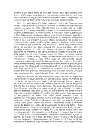 insistência em toda parte do mundo) fizeram dele para sempre uma
figura de tão imponente inteireza que nem as oscilações do mercado,
nem as eventuais ingratidões de novos roqueiros, nem o desprestígio do
rock como) acontecimento cultural de interesse podem abalar.
    Mas nos anos 50 eu não tinha nenhuma notícia de Erasmo e seus
amigos. E quando me mudei para Salvador, no primeiro ano da década
seguinte, o culto de João Gilberto tinha me levado não só a Ella
Fitzgerald, Sarah Vaughan e Billie Holiday, mas também ao Modern Jazz
Quartet, a Miles Davis, a Jimmy Giuffre, a Thelonious Monk e, sobretudo,
a Chet Baker, cujos vocais sem vibrato e de timbre andrógino exerciam,
mais do que as belas e discretas improvisações no trompete, um fascínio
indizível que sua imagem à James Dean estampada nas capas dos
discos só fazia confirmar. Não tenho nenhuma lembrança de sequer
ouvir menção aos nomes de Little Richard ou Chuck Berry, e Elvis soava
como as canções de Rock around the clock cantadas com um
vozeirão másculo e cheio de vibrato, enquanto sua figura (tão
freqüente na imprensa e nas portas de lojas de disco) me sugeria a atriz
Katy Jurado em travesti. Por uma vez ele me atraiu: vendo no cinema,
por acaso, o trailer de King Creole, experimentei uma excitação muito
intimamente sincera e que tinha algo de difusamente sexual,
provocada sobretudo pelo jeito de ele dançar (eu nunca o tinha visto
antes em movimento), mas também pelo canto mesmo e pela música.
Mas, se ele me atraiu, não me conquistou: só vim a ver o filme inteiro já
pelo final dos anos 70, na televisão: a impressão se confirmou (e o
próprio filme me pareceu maravilhoso), mas aí o rock já tinha um lugar
assegurado na minha vida. Naquela época, ele passava ao largo.
    Enquanto Erasmo, no Rio, conversava com Tim Maia e Jorge Ben
sobre Bill Haley e seus Cometas, em Salvador, Raul Seixas, um menino da
burguesia baiana, estudava inglês e planejava organizar um conjunto
de rock'n'roll. No fim da primeira metade da década de 60, enquanto
Gilberto Gil, Gal Costa, Maria Bethânia, Alcivando Luz, Djalma Correia,
Tom Zé e eu ensaiávamos uma antologia de clássicos da música
popular brasileira dos anos 30 aos 50, obras-primas da bossa nova e
algumas canções inéditas compostas por nós mesmos para apresentar
na inauguração d Teatro Vila Velha, uma pequena casa de
espetáculos mandada construir numa alameda do Passeio Público, o
jardim do antigo Palácio do Governo, com vista da Baía de Todos os
Santos, pelo grupo Teatro dos Novos - excelentes atores e diretores
saídos da Escola de Teatro da Universidade Federal da Bahia -, Raul
Seixas ensaiava covers (como se diz hoje, mesmo no Brasil) de rocks
americanos para cantar, em inglês, no Cine Teatro Roma, uma sala
grande e popular, situada no largo de Roma, a praça central do bairro
da Cidade Baixa que tem o mesmo nome do cinema e do largo (e da
capital da Itália), uma área de baixa classe média e de situação
urbana periférica. Diferentemente de Erasmo, Raul tinha ambições
intelectuais e estéticas cuja natureza não facilitava uma receptividade
 