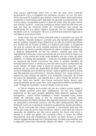 teve pouco significado para mim o fato de esse show coincidir
exatamente com a chegada dos primeiros homens na Lua. De fato,
tanto nós quanto o público que lotava o Teatro Castro Alves estávamos
perdendo a transmissão pela televisão do grande acontecimento. Isso
nunca pesou na decisão quanto à data do show. Mas Gil pelo menos
quis cantar “Lunik 9” - uma sua canção já então velha de três anos em
que ele fala da iminente morte do “romantismo” por causa da
profanação da Lua pelas viagens espaciais. Ele na verdade estava
exultante com a “conquista” da Lua, e cantava as palavras ingênuas e
nostálgicas com doce ironia.
     Muito mais vivo em minha memória está o momento em que Gil
me mostrou “Aquele abraço”, canção que ele cantaria pela primeira
vez em público naquele show. Estávamos na sala da casinha da Pituba
e o samba me fez chorar. O brilho e a fluência das frases, a evidência
de que se tratava de uma canção popular de sucesso inevitável, o
sentimento de amor e perdão impondo-se sobre a mágoa, e sobretudo
o dirigir-se diretamente ao Rio de Janeiro, cidade que sinto tão
intimamente minha por causa da estada de um ano entre os treze e os
catorze - e tão minha em outro nível também, por ser, como diz João
Gilberto, “a cidade dos brasileiros” -, tudo isso me abalava fortemente e
eu soluçava de modo convulsivo. No show, a platéia também foi
tomada pela música, e cantou-a com Gil como se já a conhecesse de
muito tempo. O lugar onde a ironia se punha nessa canção - que
parecia ser um canto de despedida do Brasil (representado pelo Rio,
como é tradição) sem sombra de rancor - fazia a gente se sentir à altura
das dificuldades que enfrentava. “Aquele abraço” era, nesse sentido, o
oposto do meu estado de espírito, e eu entendia comovido, do fundo
do poço da depressão, que aquele era o único modo de assumir um
tom de “bola pra frente” sem forçar nenhuma barra. Nunca esta
canção deixará de ter, para mim, uma importância afetiva semelhante
à de “Chega de saudade”, à de La strada, à de Les mots.
      A Polícia Federal se incumbiu de pôr em ordem nossos papéis o
mais rápido possível para que viajássemos. Gil fez uma viagem
preliminar ao Rio para acertar detalhes. Não seríamos exilados sem
passaporte - como muitos brasileiros o foram naqueles anos. Nossa
vinda de Salvador para o Rio foi marcada de acordo com
determinações da Polícia Federal. Dois agentes estavam à nossa espera
no aeroporto e estiveram conosco nos três dias subseqüentes. Eles nos
tratavam como se a qualquer momento pudéssemos mudar de idéia e
fugir. Ficou marcado em minha memória o comentário feito por Gil,
numa das salas da pf em que estivemos, sobre o valor que ele dava à
aparição de Martinho da Vila como prenhe de futuro vital para o
samba e a MPB em geral. Na conversa voltou o nome de Milton
Nascimento, que Gil considerava, já havia um bom tempo, o maior
talento surgido desde que nós começáramos. Gil dizia que Martinho era
a segunda coisa mais importante depois de Milton - num outro nível e
 