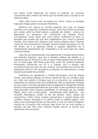 por razões muito diferentes. Em breve os policiais nos estavam
conduzindo até o interior do avião que nos levaria para a Europa e um
deles me disse:
     “Não volte nunca mais. Se pensar em voltar, venha se entregar
logo que chegue para nos poupar trabalho!».
     Saltamos em Lisboa na manhã seguinte sem que eu tivesse
dormido um só segundo. Guilherme Araújo - que tinha ficado na Europa
sem poder voltar ao Brasil desde o episódio do Midem - estava nos
esperando no aeroporto em companhia de Roberto Pinho.
Conversamos muito sobre que rumo tomar. Guilherme já tinha se
decidido por Londres (já que nem cogitaríamos de ir para os Estados
Unidos), mas queria que víssemos com nossos próprios olhos. Ficamos
cerca de uma semana em Portugal. Tivemos tempo de passar um dia
em Évora, de ir a Sesimbra (onde o suposto alquimista fez a
interpretação sebastianista de “Tropicália”) e de ouvir fado em várias
casas de Lisboa.
      Tudo nos era enternecedor mas deprimente. Portugal ainda estava
sob Marcelo Caetano, que era o herdeiro político de Salazar, e a
impressão que se tinha era a de um povo triste jogado fora da História
em um belo lugar. Dali fomos para Paris, onde nos sentimos bastante
intranqüilos. Estávamos em 69 e a cidade vivia a ressaca dos
acontecimentos de maio do ano anterior. O proverbial mau humor dos
parisienses estava à flor da pele e os policiais nos abordavam a cada
esquina para pedir documentos.
     Guilherme nos apresentou a Violeta Gervaiseau, irmã de Miguel
Arraes, que estava exilada na França desde 64. Ela nos acolheu com
um misto de carinho e firmeza que só se encontra nos verdadeiros
nordestinos (os baianos não são nordestinos). Mas as adoráveis noitadas
em sua casa. uma casa de gente franca, elegante e inteligente (Violeta
sendo-o mais exuberantemente do que todos, antes ressaltando do que
obscurecendo essas mesmas qualidades na discrição de seu marido
Pierre), eram uma continuação - intensificada pela distância - dos
embates ideológicos vividos no Rio de Janeiro. Assim, Lisboa era
anacrônica e Paris, tensa. Londres apresentava o oposto desses dois
cenários. Estável, tranqüila e na última moda, a capital inglesa, com
toda a sua estranheza nórdica e não latina, e com seu clima intragável,
mostrou-se a solução mais racional. Seja como for, eu mais aceitei a
decisão do que influí nela, embora fingisse discutir os pontos que
apareciam nas conversas.
 