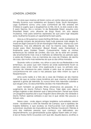 LONDON, LONDON

     Os anos que vivemos ali foram como um sonho obscuro para mim.
Primeiro ficamos num hotelzinho em Queen's Gate, South Kensington.
Logo Guilherme achou uma casa confortável de três andares em
Chelsea e sugeriu que a alugássemos os três, isto é, os dois casais e ele.
E assim fizemos. Era o número 16 de Redesdale Street, esquina com
Shawfield Street, uma afluente de King's Road. Um ano depois
mudamos, mais para estarmos separados do que para fugir daquela
zona. Guilherme foi para um apartamento bem perto.
     Mas eu e Gil quisemos ir para Notting Hill Gate, onde a presença de
um grande número de jamaicanos fazia tudo parecer mais alegre. Eu
morei em Elgin Crescent e Gil em Kensington Park Mews. Víamo-nos com
freqüência, mas era diferente de viver na mesma casa. Depois me
mudei para West Kensington (Basset Road). para Hampstead e
finalmente para Golders Green. Curiosamente, todas as minhas
lembranças da cidade de Londres, das ruas, de eu estar em Londres,
são enormemente mais vivas e melhores se referentes ao período após
a saída de Chelsea, mas as memórias da casa de Chelsea, de dentro
da casa, são muito mais resistentes do que as das otitras moradas.
     Quando volto a Londres, vou olhar a casa da rua Redesdale e me
enterneço, ao passo que nem mesmo sei onde exatamente ficam as
demais casas onde morei. Uma explicação é que, no primeiro ano,
incapaz de interessar-me pela cidade e pelo que se passava nela,
concentrava-me em casa e nas pessoas que nela viviam ou que a
freqüentavam.
     Uma outra razão é o fato de a casa de Chelsea ser ela mesma
melhor do que as outras casas londrinas em que vivemos. Ali também
aprendi a gostar de televisão. Eu nunca tinha visto televisão colorida e
quis alugar uma. Os documentários da bbc me maravilhavam.
     Assim também os grandes filmes americanos do passado. Vi o
surgimento do Monty Python's Flying Circus. Falei dele com alguns
amigos ingleses e eles disseram que o desconheciam- Pensei que havia
um programa espetacular a que ninguém dava atenção. Na verdade o
Monty Python apenas estreara e por isso é que ainda tão poucos o
tinham visto.
      Nessa casa - onde alguns amigos brasileiros auto-exilados vieram
morar - recebemos a visita de Haroldo de Campos, que a apelidou de
Capela Sixteena, e que acabou se machucando num acidente de
automóvel, resultado da imprudência de Péricles Cavalcanti. Péricles é
uma das melhores pessoas que conheço: sua delicadeza, seu
desprendimento, sua generosidade quase sigilosa fazem dele um anjo -
e isso se traduz tanto na pureza com que ele, àquela época, acolheu o
 