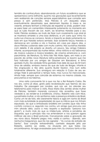 temário da contracultura, abandonando um futuro acadêmico que se
apresentava como brilhante, quanto nas gravações que recentemente
vem realizando de canções sempre especialíssimas que compõe sem
pressa e sem pretensão. Mas Péricles é um daqueles anjos
eventualmente desastrados que derramam líquidos à mesa e, ao
volante, embora tenham a intenção de respeitar os sinais, podem virar-
se para fazer um comentário interessante justamente no momento em
que as luzes trocam de cor. Assim, ao levarmos Haroldo para o seu
hotel, Péricles acelerou ao invés de frear num cruzamento cujo sinal já
se mostrava amarelo a uma boa distância, e um carro que vinha na
outra rua chocou-se conosco, tendo o impacto se dado justamente no
lado em que Haroldo estava sentado. Esse acidente forçou Haroldo a
demorar-se em Londres e nós o tivemos em casa por alguns dias. o
doce Péricles cuidando dele com muito carinho. Nós ouvíamos Haroldo
com deleite. E ele próprio se divertiu um pouco. Seu amigo Cabrera
Infante, acompanhado da mulher Mirian, vinha visitá-lo e nós falávamos
de música cubana e música brasileira, de cinema americano e, com
parcimônia, de literatura. Eu tinha lido Três tristes tigres. em meio a um
pacote da então nova literatura latino-americana (o boom) que me
fora indicado por uns amigos de Glauber em Barcelona, e tinha
gostado muito. Na verdade tinha gostado mais dele do que do hit Cem
anos de solidão, embora menos do que de tudo de Borges. Infante é
tão engraçado e tão sério quanto Buster Keaton, mas num estilo
totalmente diferente. Sua amargura em relação à Cuba de seu ex-
amigo Fidel é perceptível o tempo todo, mas nunca foi mencionada.
Ainda hoje, sempre que coincide de estarmos na mesma cidade, nos
procuramos e nos falamos.
      Uma visita comovente foi a que nos fez o Rei Roberto Carlos. Ele
nos era, como já disse, grato pela revalorização que fizemos de seu
trabalho. De passagem por Londres, quis nos ver. Ao atender seu
telefonema para marcar a visita, Rosa Maria Dias (então ainda mulher
de Péricles, também morando conosco) não acreditou que fosse
verdade e, ao render-se à evidência, chorou. Roberto veio com Nice,
sua primeira mulher, e nós sentíamos nele a presença simbólica do Brasil.
Como um rei de fato, ele claramente falava e agia em nome do Brasil
com mais autoridade (e propriedade) do que os milicos que nos tinham
expulsado, do que a embaixada brasileira em Londres (que não tinha
contato conosco e, segundo nos contou um amigo que procurou por
mim através dela, usava a meu respeito a expressão “persona non
grata”), e muito mais do que os intelectuais, artistas e jornalistas de
esquerda, que a princípio não nos entenderam e nos queriam agora
mitificar: ele era o Brasil profundo. Conversando sobre a gravação de
seu novo disco, Roberto pegou meu violão e cantou - dizendo, sem
nenhuma insegurança, que iria nos agradar - “As curvas da estrada de
Santos”. Essa canção extraordinária, cantada daquele jeito por
Roberto, sozinho ao violão, na situação em que todos nos
encontrávamos, foi algo avassalador para mim. Eu chorava tanto e tão
 