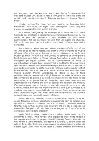 sem vergonha que, não tendo um lenço nem disposição de me afastar
dali para buscar um, assoei o nariz e enxuguei os olhos na barra do
vestido preto de Nice, enquanto Roberto repetia com ternura: “Bobo,
bobo”.
    Londres representou para mim um período de fraqueza total.
Freqüentei umas aulas de inglês para estrangeiros numa daquelas
escolas de várias salas com turmas grandes.
     Mas falava português quase o tempo todo, morando numa casa
habitada por brasileiros e freqüentemente visitada por brasileiros. Eu me
sentia incapaz de aproveitar o que deveria ser visto como
oportunidade. Gil, ao contrário, tentava tirar vantagens da situação.
Saía mais, estudava com mais afinco, encontrava músicos, ia a muitos
concertos.
      Assombra-me pensar que, em dois anos e meio, não fui uma só vez
ver uma peça de teatro inglesa, não assisti a um só concerto de música
clássica, não entrei numa livraria ou numa biblioteca, e só fui aos
museus (o British Museum e a Tate Gallery) na semana de voltar para o
Brasil, levado por Arthur e Maria Helena Guimarães, e pelo pintor e
cenógrafo português Jasmim. Era a “contracultura” e todos os
caminhos levavam aos shows de rock'n'roll e ao Electric Cinema, mas o
que fora feito da curiosidade do menino que, em Salvador, ia ver tudo o
que podia no mamb, no salão nobre da reitoria e na Escola de Teatro?
Eu me deixava levar. Na verdade, estava mais e mais enfronhado na
música popular. Minhas veleidades de deixar o que já fazia
profissionalmente para estudar, dirigir filmes ou escrever recolheram-se
sob o impacto da prisão e do exílio. Eu simplesmente não tinha forças
para esboçar um gesto livre. A campainha que soou antes que eu
adormecesse na manhã em que os policiais me levaram me marcou
tão fundamente que eu tremia ao som da campainha da casa de
Chelsea. Desse jeito, era-me impossível ousar o que quer que fosse. E, à
medida que alguma receptividade ao que eu fazia se esboçava no
meio profissional inglês, meu mero senso de sobrevivência me atava a
uma atividade em que eu já estava instalado.
     Ficava em casa ouvindo Gil tocar, tocando eu mesmo às vezes,
vendo televisão, lendo e, sobretudo, conversando com as pessoas que
apareciam. Nessas conversas eu me mostrava descuidadamente
falante, mas minhas alegrias não duravam até eu pôr a cabeça no
travesseiro. Sempre havia do que me envergonhar. E eu não sabia
como fazer esforço para progredir.
     Hélio Oiticica estava vivendo em Londres desde antes de nós
deixarmos o Brasil. Tinha havido uma exposição dele muito falada e
concorrida, e a turma do grupo cultural Exploding Galaxy, liderada por
Paul Keeler e David Medalla, o rodeava e cultuava. O então crítico de
arte do Times, Guy Brett, que escrevera com muito entusiasmo sobre ele
e sobre Lygia Clark, vinha muitas vezes à Capela Sixteena encontrá-lo e
 