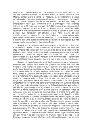 na mesma capa de revista em que expunham a de Marighella morto.
Isso me pareceu doloroso. Eu enviava então, a pedido de Luís Carlos
Maciel, artigos para o jornal O Pasquim, e, considerando o peso
simbólico da coincidência das duas imagens naquela capa de revista
(a de maior tiragem do Brasil de então), escrevi um longo e
amargurado texto que terminava com a afirmação “Nós estamos
mortos: ele está mais vivo do que nós”. Nem uma só pessoa no Brasil
percebeu do que eu estava falando. Recebi muitas cartas tentando
reconfortar-me pelo sofrimento de estar exilado e conversei com várias
pessoas que passavam por Londres e por Paris: mesmo os que
mencionavam a execução de Marighella e o meu artigo não
relacionavam nem remotamente uma coisa a outra. Fiquei espantado
e isso me deu uma espécie de medida da distância psicológica que nos
separava dos que estavam vivendo no Brasil.
      As notícias de ações terroristas causavam um misto de entusiasmo
e apreensão. Afinal, doces tocadores de violão saídos de lares da
classe média não se sentem muito à vontade diante da perspectiva de
violência. Mas as trocas de embaixadores de países ricos por grupos de
prisioneiros - com as agradáveis confirmações por parte dos
seqüestrados de que foram tratados com humanidade - apareciam
como gloriosas vitórias daqueles que lutavam a boa luta da resistência.
      Quando Rogério Sganzerla e Julinho Bressane chegaram a Londres,
podia-se ver, através dos vidros das janelas da frente da casa de
Chelsea, uma bandeira brasileira que alguém em nossa casa tinha
posto para ilustrar as reuniões em frente à tv para assistir aos jogos da
Copa do Mundo. Os próprios ingleses, deslumbrados com o futebol de
Pele, Tostão e Jairzinho, tinham passado a torcer pelo Brasil, uma vez
que a Inglaterra fora desclassificada. Sufocados pela utilização que a
ditadura brasileira fazia do futebol para sua propaganda - e que de
longe não podíamos sentir na mesma intensidade -, os dois jovens
cineastas demonstraram mal-estar diante da bandeira. Eu tinha deixado
o Brasil pouco depois do lançamento de O Bandido da Luz Vermelha, o
primeiro longa-metragem de Sganzerla, e tinha visto nesse filme tanto
talento e tanta liberdade que estava disposto a comprar todas as
críticas que seu diretor fazia ao Cinema Novo. O próprio filme valia por
um comentário exigente das fraquezas do movimento. Rogério e Júlio
tinham chegado a Londres acompanhados de Helena Ignez (a bela
atriz que Bethânia e eu já idolatrávamos na Escola de Teatro da Bahia e
que, tendo sido a primeira mulher de Glauber, agora estava casada
com Sganzerla) e os três, com suas roupas, seus cabelos e seus modos,
eram um exemplo perfeito de desbunde elegante, sem uma gota de
provincianismo. Um filme de Bressane, embora aparentemente mais
modesto na feitura, me impressionara mais do que o próprio Bandido de
Sganzerla: Matou a família e foi ao cinema. Ainda hoje considero esse
um dos filmes mais poéticos feitos no mundo naquele período - e no
Brasil em qualquer tempo. Curiosamente, Caca Diegues - que sempre
 