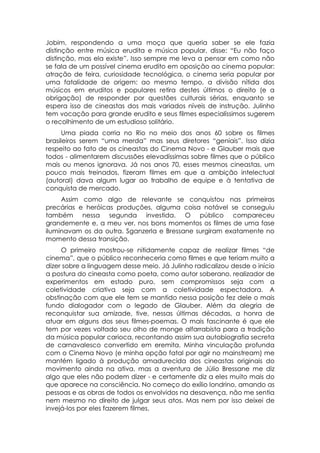 Jobim, respondendo a uma moça que queria saber se ele fazia
distinção entre música erudita e música popular, disse: “Eu não faço
distinção, mas ela existe”. Isso sempre me leva a pensar em como não
se fala de um possível cinema erudito em oposição ao cinema popular:
atração de feira, curiosidade tecnológica, o cinema seria popular por
uma fatalidade de origem: ao mesmo tempo, a divisão nítida dos
músicos em eruditos e populares retira destes últimos o direito (e a
obrigação) de responder por questões culturais sérias, enquanto se
espera isso de cineastas dos mais variados níveis de instrução. Julinho
tem vocação para grande erudito e seus filmes especialíssimos sugerem
o recolhimento de um estudioso solitário.
      Uma piada corria no Rio no meio dos anos 60 sobre os filmes
brasileiros serem “uma merda” mas seus diretores “geniais”. Isso dizia
respeito ao fato de os cineastas do Cinema Novo - e Glauber mais que
todos - alimentarem discussões elevadíssimas sobre filmes que o público
mais ou menos ignorava. Já nos anos 70, esses mesmos cineastas, um
pouco mais treinados, fizeram filmes em que a ambição intelectual
(autoral) dava algum lugar ao trabalho de equipe e à tentativa de
conquista de mercado.
     Assim como algo de relevante se conquistou nas primeiras
precárias e heróicas produções, alguma coisa notável se conseguiu
também nessa segunda investida. O público compareceu
grandemente e, a meu ver, nos bons momentos os filmes de uma fase
iluminavam os da outra. Sganzerla e Bressane surgiram exatamente no
momento dessa transição.
     O primeiro mostrou-se nitidamente capaz de realizar filmes “de
cinema”, que o público reconheceria como filmes e que teriam muito a
dizer sobre a linguagem desse meio. Já Julinho radicalizou desde o início
a postura do cineasta como poeta, como autor soberano, realizador de
experimentos em estado puro, sem compromissos seja com a
coletividade criativa seja com a coletividade espectadora. A
obstinação com que ele tem se mantido nessa posição fez dele o mais
fundo dialogador com o legado de Glauber. Além da alegria de
reconquistar sua amizade, tive, nessas últimas décadas, a honra de
atuar em alguns dos seus filmes-poemas. O mais fascinante é que ele
tem por vezes voltado seu olho de monge alfarrabista para a tradição
da música popular carioca, recontando assim sua autobiografia secreta
de carnavalesco convertido em eremita. Minha vinculação profunda
com o Cinema Novo (e minha opção fatal por agir no mainstream) me
mantém ligado à produção amadurecida dos cineastas originais do
movimento ainda na ativa, mas a aventura de Júlio Bressane me diz
algo que eles não podem dizer - e certamente diz a eles muito mais do
que aparece na consciência. No começo do exílio londrino, amando as
pessoas e as obras de todos os envolvidos na desavença, não me sentia
nem mesmo no direito de julgar seus atos. Mas nem por isso deixei de
invejá-los por eles fazerem filmes.
 