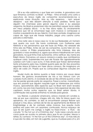 Gil e eu não sabíamos o que fazer em Londres. A gravadora com
que tínhamos contrato no Brasil - a Philips - tinha enviado uma carta a
executivos do braço inglês da companhia recomendando-nos e
explicando nossa situação. Mas eu não esperava - nem sequer
desejava - que eles dessem atenção a esses pedidos. Temia que
alguém me chamasse para gravar alguma coisa e eu passasse
vergonha. No Brasil os produtores não me permitiam sequer tocar violão
em meus próprios discos - e eu lhes dava razão. Eu sinceramente
esperava que Gil se enturmasse logo com músicos e começasse a
mostrar a exuberância do seu talento. Com boa vontade, imaginava ser
capaz de, logo que ele tivesse trabalho, pegar uma carona como
parceiro e orientador.
     Uma noite veio à nossa casa no 16 da rua Redesdale um homem
que queria nos ouvir. Ele havia combinado com Guilherme pelo
telefone e nós pensávamos que ele fosse da Philips. Na verdade ele
tinha sido da Philips. Antes de sair da companhia, ouvira falar em nós.
Ficara curioso. A Philips propriamente não tinha interesse. Mas ele
guardara o nosso endereço e, agora que estava trabalhando em outra
gravadora, na qual tinha mais autonomia, vinha verificar. Seu nome era
Ralph Mace. Conversou um pouco conosco e pediu que cantássemos
qualquer coisa. Surpreendeu-me que ele ficasse tão agradavelmente
surpreso com tudo o que ouviu. E mais ainda que tivesse demonstrado
tanto entusiasmo pelo meu material quanto pelo de Gil. Nos encontros
seguintes Mace já falava em fazer discos conosco. Ele imaginava um
disco de cada um. Propôs que eu compusesse algumas canções em
inglês.
     Mudei muito de ânimo quanto a fazer música por causa desse
homem. Ele gostava sinceramente de nós e nos tratava com um
cuidado muito atento. A novidade de ele ser tão otimista quanto a mim
me fez perder grande parte da vergonha. Passei a achar, maravilhado,
que era possível que alguém naquele lugar se interessasse por minha
música, aproveitando dela aspectos que no Brasil nem eram levados
em conta. Isso era mais importante do que o fato esperável de eles não
captarem muitos outros aspectos que no Brasil seriam óbvios. A
confirmação veio quando entramos no estúdio para gravar.
      Lou Reisner, o produtor americano, estava vivendo em Londres e,
não sei por que caminhos, chegou até nós. Não foi Mace quem nos
aproximou. Ao contrário, os dois se encontraram porque Reisner quis
produzir o meu disco. Lembro de ter ido ao apartamento de Reisner em
Knightsbridge e de ter cantado várias músicas. Sua reação muito
positiva era para mim um assombro continuado. Nunca esqueço de
que foi ele quem me corrigiu o inglês na frase-chave - e título - da
canção “In the hot sun of a Christmas day”. Tudo nessa canção era já
como pode ser ouvida no primeiro disco que fiz em Londres. Menos o
refrão. Eu cantava: “In the hot sun of the Christmas day”. O mais ridículo
é que ele me dizia, em tom de sugestão, que eu mudasse para of a, em
 