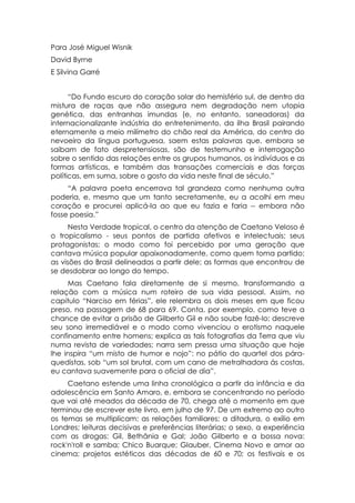 Para José Miguel Wisnik
David Byrne
E Silvina Garré


      “Do Fundo escuro do coração solar do hemisfério sul, de dentro da
mistura de raças que não assegura nem degradação nem utopia
genética, das entranhas imundas (e, no entanto, saneadoras) da
internacionalizante indústria do entretenimento, da ilha Brasil pairando
eternamente a meio milímetro do chão real da América, do centro do
nevoeiro da língua portuguesa, saem estas palavras que, embora se
saibam de fato despretensiosas, são de testemunho e interrogação
sobre o sentido das relações entre os grupos humanos, os indivíduos e as
formas artísticas, e também das transações comerciais e das forças
políticas, em suma, sobre o gosto da vida neste final de século.”
     “A palavra poeta encerrava tal grandeza como nenhuma outra
poderia, e, mesmo que um tanto secretamente, eu a acolhi em meu
coração e procurei aplicá-la ao que eu fazia e faria -- embora não
fosse poesia.”
      Nesta Verdade tropical, o centro da atenção de Caetano Veloso é
o tropicalismo - seus pontos de partida afetivos e intelectuais; seus
protagonistas; o modo como foi percebido por uma geração que
cantava música popular apaixonadamente, como quem toma partido;
as visões do Brasil delineadas a partir dele; as formas que encontrou de
se desdobrar ao longo do tempo.
     Mas Caetano fala diretamente de si mesmo, transformando a
relação com a música num roteiro de sua vida pessoal. Assim, no
capitulo “Narciso em férias”, ele relembra os dois meses em que ficou
preso, na passagem de 68 para 69. Conta, por exemplo, como teve a
chance de evitar a prisão de Gilberto Gil e não soube fazê-lo; descreve
seu sono irremediável e o modo como vivenciou o erotismo naquele
confinamento entre homens; explica as tais fotografias da Terra que viu
numa revista de variedades; narra sem pressa uma situação que hoje
lhe inspira “um misto de humor e nojo”: no pátio do quartel dos pára-
quedistas, sob “um sol brutal, com um cano de metralhadora ás costas,
eu cantava suavemente para o oficial de dia”.
     Caetano estende uma linha cronológica a partir da infância e da
adolescência em Santo Amaro, e, embora se concentrando no período
que vai até meados da década de 70, chega até o momento em que
terminou de escrever este livro, em julho de 97. De um extremo ao outro
os temas se multiplicam: as relações familiares; a ditadura, o exílio em
Londres; leituras decisivas e preferências literárias; o sexo, a experiência
com as drogas: Gil, Bethânia e Gal; João Gilberto e a bossa nova:
rock'n'roll e samba; Chico Buarque; Glauber, Cinema Novo e amor ao
cinema; projetos estéticos das décadas de 60 e 70; os festivais e os
 