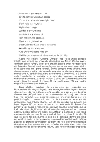 Sutrounds my dark green hair
    But it's not your unknown caress
    It's not from your unknown right hand
    Don't help me, my love
    My brother, my girl
    Just tell me your name
    Just let me say who am I
    I am the sun, the darkness
    My name is green wave
    Death, salt South America is my name
    World is my name, my size
    And under my name here am I
    My little grasshopper ah plane cannot fly very high
     Agora me lembro. “Cinema Olímpia” não foi a única canção
inédita que cantei no show de despedida no Teatro Castro Alves.
Também cantei “Empty boaf, que gravara pouco antes no disco feito
em Salvador. Essa foi a outra canção que escrevi em inglês antes de ir -
e de saber que iria - para Londres. É uma canção muito sincera. Mais
sincera do que a outra. Não que seja boa. Mas eu ali estava dizendo ao
mundo que eu estava vazio. E era exatamente o que sentia. E, o que é
mais importante, a melodia e o som das palavras reproduzem
exatamente como eu o sentia, recriam o clima em que me encontrava
então: “From the stern to the bow/ O, my boat is empty/ O, my mind is
empty/ From the who to the bow”.
     Esses aleijões nascidos do pensamento de responder ao
bombardeio da língua inglesa me envergonhariam algum tempo
depois. Hoje, são-me indiferentes. As canções que compus em Londres
são melhores. (Há pelo menos uma - “Nine out of ten” - cuja letra ainda
hoje me agrada.) Mas essas já nasceram encomendadas por um
produtor inglês, o que as fazia ser a um tempo mais modestas e mais
ambiciosas, pois tinham chance real de ser ouvidas por pessoas de
língua inglesa. Não se deve crer que eu, no período de São Paulo, não
pensava tais coisas a respeito de escrever canções em inglês, que a
idéia de abuso legitimado pela dominação anglo-americana só me
ocorreu depois como um modo de justificar a posteriori o que seria
meramente ridículo. Não. Eu pensava tudo isso com absoluta lucidez. O
que se deve ter em mente é que eu o pensava dentro de uma
perspectiva realista e me levava em conta a desimportância da música
popular: as pretensões “maiores” estariam (de fato estavam) fadadas a
desaparecer juntamente com as próprias canções caso elas não
chegassem a se destacar como tais. Ou seja, não eram esses propósitos
 