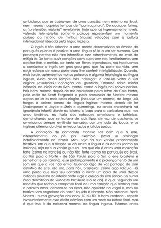 ambiciosos que se cobravam de uma canção, nem mesmo no Brasil,
nem mesmo naqueles tempos de “contracultura”. De qualquer forma,
as “pretensões maiores” revelam-se hoje apenas ingenuamente risíveis,
valendo relembrá-las somente porque representam um momento
curioso da história de minhas (nossas) relações com a cultura
internacional liderada pela língua inglesa.
      O inglês é tão estranho a uma mente desenvolvida no âmbito do
português quanto é possível a uma língua sê-lo a um ser humano. Sua
presença perene não raro intensifica esse estranhamento, ao invés de
mitigá-lo. De tanto ouvir canções com cujos sons nos familiarizamos sem
decifrar-lhes o sentido, de tanto ver filmes legendados, nos habituamos
a considerar o inglês um grou-grou-grou que faz parte da vida, sem
exigir esforço de nossa parte para lhe conferir inteligibilidade. Quando,
mais tarde, aprendemos muitas palavras e alguma tecnologia da língua
inglesa, é-nos ainda sempre fácil “desligar” e fazê-las voltar à sua
original (essencial?) condição de grunhido. Falando sobre minha
infância, no início deste livro, contei como o inglês nos soava canino.
Pois bem, mesmo depois de me apaixonar pelas letras de Cole Porter,
pelo estilo de Scott Fitzgerald e pela pronúncia de Sinatra; mesmo
depois de ler os mais belos elogios (inclusive um poema) de Jorge Luis
Borges à beleza sonora da língua inglesa; mesmo depois de ler
Shakespeare e Joyce e Stein e cummings, eu ainda encontrava na
ignorância infantil diante do idioma a base para a caricatura que, nos
anos londrinos, eu fazia dos sotaques americano e britânico,
demonstrando que se tratava de dois tipos de voz de cachorro: os
americanos sempre emitindo rosnados por um lado da boca, e os
ingleses alternando uivos entrecortados e latidos surdos.
      A condição de consoante fricativa faz com que o erre,
diferentemente do pê, por exemplo, possa se prolongar
indefinidamente no tempo. Mas, seja na sua versão propriamente
fricativa, em que a fricção se dá entre a língua e os dentes (como no
italiano), seja na sua versão gutural, em que ele é antes uma aspiração
forte (como no francês) ou não tão forte (como no português do Brasil,
do Rio para o Norte - de São Paulo para o Sul, o erre brasileiro é
semelhante ao italiano), esse prolongamento é o prolongamento de um
som em que a voz não entra. Quando algo de voz participa do som
distintivo do erre, isso soa, para nós, brasileiros, como algo ridículo. Há
uma piada que leva seu narrador a imitar um coral de uma dessas
cidades paulistas do interior onde vige o aleijão do erre sonoro (só numa
área delimitada do Sudoeste brasileiro isso se dá), o qual, seguindo um
maestro que fecha o compasso final de uma canção que termina com
a palavra amor, demora-se na nota, não apoiado na vogal o, mas no
horrível som engrolado do “erre” líquido e vibrante. Não obstante, Frank
Sinatra - numa gravação dos anos 70 ou 80, é bem verdade - repete
involuntariamente esse efeito cômico com um more ou before final. Mas
é que isso é da natureza mesma da língua inglesa. Estamos antes
 