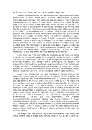 inclinados a achar os erres escoceses algo inadequados.
      Se bem que admiremos moderadamente os ingleses refinados que
pronunciam os erres muito secos quando intervocálicos e quase
aspirados quando finais - em oposição aos americanos mais rudes que
comprazem-se em mascar longos erres cavernosos e supersalivados,
seja qual for a situação em que eles se encontrem na palavra. Os
poetas concretos divulgavam a paixão de Fenollosa e de Pound pelo
chinês. A partir daí, induziam a uma valorização do inglês como língua
mais próxima do sistema isolante do que as outras línguas ocidentais. A
posição da palavra na frase sendo mais importante do que a flexão
indicativa de função sintática. Assim, no extremo oposto do hiper-
hierarquizado latim, estava o chinês. O inglês - com suas anteposições
de nomes que se adjetivam e os milagres que faz com as preposições –
estava próximo de ser, como o chinês, poesia o tempo todo. Era
gostoso para nós, habituados a considerar as doces línguas meridionais
como intrinsecamente mais poéticas do que as ríspidas línguas do Norte
frio, passar a pensar que o inglês - sempre tão “prático” e pouco
metafísico - é que era a mais poética das línguas ocidentais.
     E isso não nos vinha do inglês de Shakespeare (a rigor, ele antes
atrapalharia do que ajudaria esse arrazoado), mas justamente do inglês
“prático'', do mero inglês coloquial. Hoje sinto prazer em reencontrar o
potencial barroco das flexões latinas amolecidas no italiano, no
espanhol e, mais ainda, no português. Agora excita-me mais pensar que
o inglês jornalístico de Hemingway e dos autores de romances policiais
revelou-se - quando transformado numa ortodoxia rasteira que atingiu
toda a literatura ocidental - uma verdadeira deformação estilística.
      Muitos me perguntam em que medida a música inglesa me
influenciou nesses anos londrinos. O fato é que a mais funda influência
do pop inglês se dera antes de eu sonhar em ir a Londres: os Beatles no
pré-tropicalismo. Os muitos shows de rock e pop que vi na Inglaterra
mais serviram para, por um lado, desmistificar as produções do “primeiro
mundo”, e, por outro, para habituar-me com suas reais conquistas
técnicas. Assim, pude me surpreender com o relativo amadorismo de
algumas apresentações prestigiosas, mas quando voltei ao Brasil, dois
anos e meio depois, eu sentia falta de certas condições básicas de som
e luz, e de uma combinação de precisão e despojamento na
performance - valores que fora assimilando, sem registrar
conscientemente, enquanto assistia aos shows ingleses. A maior
contribuição da Inglaterra para a minha formação musical, no entanto,
foi a aceitação, por parte de produtores e ouvintes, do meu modo de
tocar violão. Mostrei “London, London'' a Lou Reisner dizendo-lhe que,
para o disco, pediríamos a Gil ou a algum guitarrista inglês que me
acompanhasse.
     Ele reagiu com veemência, argumentando que um bom músico de
estúdio tiraria toda a graça especial da canção: “Ele pode tocar bem,
 