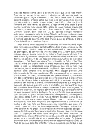 mas não tocará como você. E quem lhe disse que você toca mal?”.
Quando eu tocava bossa nova, o despreparo do ouvido inglês (e
americano) para julgar trabalhava a meu favor. O resultado é que me
desembaracei e, embora saiba que não toco bem, posso hoje orientar
grandes músicos a partir do que esboço no violão, coisa que jamais
sonharia em fazer antes de Londres. E faço shows pelo Brasil e pelo
mundo tocando meu violão. Não gosto de ouvir minhas gravações,
sobretudo aquelas em que toco. Bom mesmo é João Bosco, Dori
Caymmi, Djavan. Sem falar em Gil. Eu apenas consigo reproduzir
rudimentos da grande arte de João Gilberto de forma canhestra. Mas
com isso sublinho as intenções de composição e canto que me ocorrem
e termino soando convincente para muitas pessoas. Embora, é claro,
não satisfatório para muitos músicos.
      Mas houve uma descoberta importante no show business inglês
para mim naquela estada: os Rolling Stones. Esse grupo, em que eu não
prestava muita atenção enquanto estava no Brasil e que só conhecia
de gravações, ao ser visto ao vivo me arrebatou. A bem dizer, minha
opinião sobre os Stones, antes de eu deixar o Brasil, era semelhante à de
Ned Rorem: igualmente comparativa e desfavorável em relação aos
Beatles. Em Londres, vi de Led Zeppelin a Tiranosaurus Rex, de Incredible
String Band a Pink Floyd, de John & Yoko a Hendrix, de Dylan a The Who.
Mas os shows dos Stones eram o teatro dionisíaco. Eles entravam no
palco e logo se estabelecia uma atmosfera que era a mais viva
demonstração de entendimento do espírito da época e o mais forte
estímulo para ampliar suas conquistas. Mick Jagger parecia uma
labareda de significados cambiantes. Ele era uma mulher, um macaco,
um bailarino, um atleta, um moleque, um poeta romântico, um tirano,
um doce camarada. Sua presença de estrela superava a das estrelas
convencionais que tinham refletores estratégicos, posição planejada,
distância em relação à platéia. Levando mais longe do que ninguém a
aventura de sugerir parceria com a multidão, de compartilhar com
todos as ousadias estéticas e comportamentais. Supondo uma geração
inteira de criadores, ele lograva ser mais diva do que qualquer Sinatra,
do que qualquer Barbra Streisand. Ele se confundia com as pessoas,
com as coisas. O grupo funcionava como um organismo. A inteligência
saía pelos poros. Keíth e Mick nunca fizeram canções como as dos
Beatles, nunca escreveram como Dylan, nunca cantaram como
Winwood ou Paul, mas no palco eles representavam o que havia de
melhor e de mais forte em todos esses. Seu repertório, que antes me
parecia apenas confuso, se iluminou para mim. Claro que “Satisfaction”
tinha sido um hit no Brasil - e era evidentemente uma grande canção -,
mas as tentativas de Their Satanic Majesties Request não combinavam
com a bagunça do resto nem atingiam um nível razoável de
acabamento, e isso esfriava meu interesse. A própria voz de Jagger me
soava sem musicalidade e sem verdadeira selvageria. Eu julgava
encontrar esses dois elementos muito melhor desenvolvidos no canto de
Paul do que no dele. No entanto, vendo-o no palco, seu timbre e sua
 