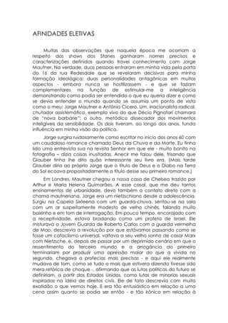 AFINIDADES ELETIVAS

      Muitas das observações que naquela época me ocorriam a
respeito dos shows dos Stones ganharam nomes precisos e
caracterizações definidas quando travei conhecimento com Jorge
Mautner. Na verdade, duas pessoas entraram em minha vida pela porta
do 16 da rua Redesdale que se revelaram decisivas para minha
formação ideológica; duas personalidades antagônicas em muitos
aspectos - embora nunca se hostilizassem - e que se faziam
complementares na função de estimular-me a inteligência
demonstrando como podia ser entendido o que eu queria dizer e como
se devia entender o mundo quando se assumia um ponto de vista
como o meu: Jorge Mautner e Antônio Cícero. Um, irracionalista radical,
chutador assistemático, exemplo vivo do que Décio Pignatari chamara
de “nova barbárie”; o outro, metódico dissecador dos movimentos
inteligíveis da sensibilidade. Os dois tiveram, ao longo dos anos, funda
influência em minha visão da política.
     Jorge surgira ruidosamente como escritor no início dos anos 60 com
um caudaloso romance chamado Deus da Chuva e da Morte. Eu tinha
lido uma entrevista sua na revista Senhor em que ele - muito bonito na
fotografia – dizia coisas inusitadas. Anecir me falou dele, frisando que
Glauber tinha lhe dito quão interessante seu livro era. (Mais tarde
Glauber diria ao próprio Jorge que o título de Deus e o Diabo na Terra
do Sol ecoava propositadamente o título desse seu primeiro romance.)
      Em Londres, Mautner chegou a nossa casa de Chelsea trazido por
Arthur e Maria Helena Guimarães. A esse casal, que me deu tantos
ensinamentos de urbanidade, devo também o contato direto com a
chama mautneriana. Jorge era um nietzschiano desde a adolescência.
Surgiu na Capela Sixteena com um guarda-chuva, sentou-se na sala
com um ar suspeitamente modesto de velho chinês, falando muito
baixinho e em tom de interrogação. Em pouco tempo, encorajado com
a receptividade, estava bradando como um profeta de Israel. Ele
misturava a Jovem Guarda de Roberto Carlos com a guarda vermelha
de Mao, descrevia a revolução por que estávamos passando como se
fosse um cataclismo universal, voltava a seu velho sonho de casar Marx
com Nietzsche, e, depois de passar por um deprimido cenário em que o
ressentimento do terceiro mundo e a arrogância do primeiro
terminariam por produzir uma opressão maior do que a vivida no
segundo, chegava a profecias mais precisas - e aqui ele realmente
mudava de tom, como se tudo o mais que estivera dizendo tivesse sido
mera retórica de choque -, afirmando que as lutas políticas do futuro se
definiriam, a partir dos Estados Unidos, como lutas de minorias sexuais
inspiradas na idéia de direitos civis. Ele de fato descrevia com muita
exatidão o que vemos hoje. E era tão entusiástico em relação a uma
cena assim quanto se podia ser então - e tão irônico em relação à
 