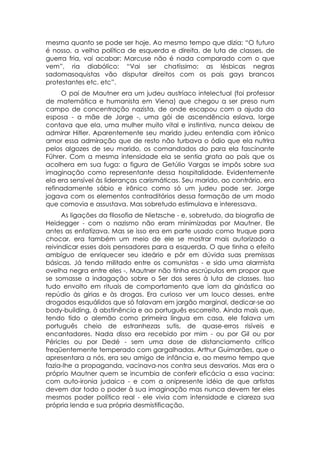 mesma quanto se pode ser hoje. Ao mesmo tempo que dizia: “O futuro
é nosso, a velha política de esquerda e direita, de luta de classes, de
guerra fria, vai acabar: Marcuse não é nada comparado com o que
vem”, ria diabólico: “Vai ser chatíssimo: as lésbicas negras
sadomasoquistas vão disputar direitos com os pais gays brancos
protestantes etc. etc”.
     O pai de Mautner era um judeu austríaco intelectual (foi professor
de matemática e humanista em Viena) que chegou a ser preso num
campo de concentração nazista, de onde escapou com a ajuda da
esposa - a mãe de Jorge -, uma gói de ascendência eslava, lorge
contava que ela, uma mulher muito vital e instintiva, nunca deixou de
admirar Hitler. Aparentemente seu marido judeu entendia com irônico
amor essa admiração que de resto não turbava o ódio que ela nutrira
pelos algozes de seu marido, os comandados do para ela fascinante
Führer. Com a mesma intensidade ela se sentia grata ao país que os
acolhera em sua fuga: a figura de Getúlio Vargas se impôs sobre sua
imaginação como representante dessa hospitalidade. Evidentemente
ela era sensível às lideranças carismáticas. Seu marido, ao contrário, era
refinadamente sábio e irônico como só um judeu pode ser. Jorge
jogava com os elementos contraditórios dessa formação de um modo
que comovia e assustava. Mas sobretudo estimulava e interessava.
      As ligações da filosofia de Nietzsche - e, sobretudo, da biografia de
Heidegger - com o nazismo não eram minimizadas por Mautner. Ele
antes as enfatizava. Mas se isso era em parte usado como truque para
chocar, era também um meio de ele se mostrar mais autorizado a
reivindicar esses dois pensadores para a esquerda. O que tinha o efeito
ambíguo de enriquecer seu ideário e pôr em dúvida suas premissas
básicas. Já tendo militado entre os comunistas - e sido uma alarmista
ovelha negra entre eles -, Mautner não tinha escrúpulos em propor que
se somasse a indagação sobre o Ser dos seres à luta de classes. Isso
tudo envolto em rituais de comportamento que iam da ginástica ao
repúdio às gírias e às drogas. Era curioso ver um louco desses, entre
drogados esquálidos que só falavam em jargão marginal, dedicar-se ao
body-building, à abstinência e ao português escorreito. Ainda mais que,
tendo tido o alemão como primeira língua em casa, ele falava um
português cheio de estranhezas sutis, de quase-erros risíveis e
encantadores. Nada disso era recebido por mim - ou por Gil ou por
Péricles ou por Dedé - sem uma dose de distanciamento crítico
freqüentemente temperado com gargalhadas. Arthur Guimarães, que o
apresentara a nós, era seu amigo de infância e, ao mesmo tempo que
fazia-lhe a propaganda, vacinava-nos contra seus desvarios. Mas era o
próprio Mautner quem se incumbia de conferir eficácia a essa vacina:
com auto-ironia judaica - e com a onipresente idéia de que artistas
devem dar todo o poder à sua imaginação mas nunca devem ter eles
mesmos poder político real - ele vivia com intensidade e clareza sua
própria lenda e sua própria desmistificação.
 