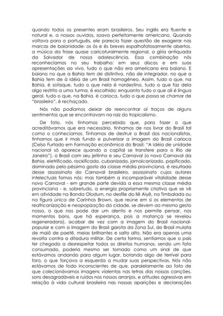 quando todos os presentes eram brasileiros. Seu inglês era fluente e
natural e, a nossos ouvidos, soava perfeitamente americano. Quando
voltava para o português, ele parecia fazer questão de exagerar nas
marcas de baianidade: os ós e és breves espalhafatosamente abertos,
a música da frase quase caricaturalmente regional, a gíria antiquada
da Salvador de nossa adolescência. Essa combinação nós
reconhecíamos no seu trabalho: em seus discos e em suas
apresentações ao vivo, tudo o que não era americano era baiano. E
baiano no que a Bahia tem de distintivo, não de integrador, no que a
Bahia tem de à idéia de um Brasil homogêneo. Assim, tudo o que, na
Bahia, é sotaque, tudo o que nela é nordestino, tudo o que faz dela
algo restrito a uma turma, é escolhido; enquanto tudo o que ali é língua
geral, tudo o que, na Bahia. é carioca, tudo o que possa se chamar de
“brasileiro”, é rechaçado.
   Nós não podíamos deixar de reencontrar aí traços de alguns
sentimentos que se encontravam na raiz do tropicalismo.
    De fato, nós tínhamos percebido que, para fazer o que
acreditávamos que era necessário, tínhamos de nos livrar do Brasil tal
como o conhecíamos. Tínhamos de destruir o Brasil dos nacionalistas,
tínhamos que ir mais fundo e pulverizar a imagem do Brasil carioca
(Celso Furtado em Formação econômica do Brasil: “A idéia de unidade
nacional só aparece quando a capital se transfere para o Rio de
Janeiro”), o Brasil com seu jeitinho e seu Carnaval (o novo Carnaval da
Bahia, eletrificado, rockificado, cubanizado, jamaicanizado, popificado,
dominado pelo péssimo gosto da classe média provinciana, é resultado
desse assassinato do Carnaval brasileiro, assassinato cujos autores
intelectuais fomos nós: mas também a incomparável vitalidade desse
novo Carnaval - em grande parte devida a essa mesma classe média
provinciana - e, sobretudo, a energia propriamente criativa que se vê
em atividade na Banda Olodum, no desfile do llê Aiyê, na Timbalada ou
na figura única de Carinhos Brown, que reúne em si os elementos de
reafricanização e neopopização da cidade, se devem ao mesmo gesto
nosso, o que nos pode dar um alento e nos permite pensar, nos
momentos bons, que há esperança, pois a matança se revelou
regeneradora), acabar de vez com a imagem do Brasil nacional-
popular e com a imagem do Brasil garota da Zona Sul, do Brasil mulata
de maiô de paetê, meias brilhantes e salto alto. Não era apenas uma
revolta contra a ditadura militar. De certa forma, sentíamos que o pais
ter chegado a desrespeitar todos os direitos humanos, sendo um fato
consumado, poderia mesmo ser tomado como um sinal de que
estávamos andando para algum lugar, botando algo de terrível para
fora, o que forçava a esquerda a mudar suas perspectivas. Nós não
estávamos de todo inconscientes de que, paralelamente ao fato de
que colecionávamos imagens violentas nas letras das nossas canções,
sons desagradáveis e ruídos nos nossos arranjos, e atitudes agressivas em
relação à vida cultural brasileira nas nossas aparições e declarações
 