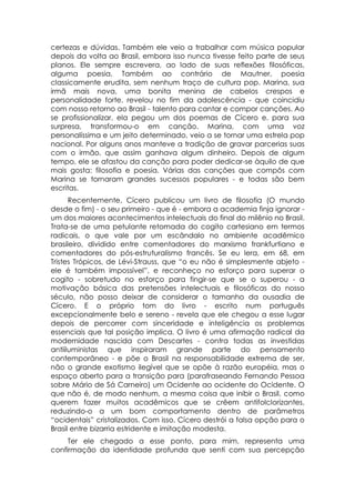 certezas e dúvidas. Também ele veio a trabalhar com música popular
depois da volta ao Brasil, embora isso nunca tivesse feito parte de seus
planos. Ele sempre escrevera, ao lado de suas reflexões filosóficas,
alguma poesia. Também ao contrário de Mautner, poesia
classicamente erudita, sem nenhum traço de cultura pop. Marina, sua
irmã mais nova, uma bonita menina de cabelos crespos e
personalidade forte, revelou no fim da adolescência - que coincidiu
com nosso retorno ao Brasil - talento para cantar e compor canções. Ao
se profissionalizar, ela pegou um dos poemas de Cícero e. para sua
surpresa, transformou-o em canção. Marina, com uma voz
personalíssima e um jeito determinado, veio a se tornar uma estrela pop
nacional. Por alguns anos manteve a tradição de gravar parcerias suas
com o irmão, que assim ganhava algum dinheiro. Depois de algum
tempo, ele se afastou da canção para poder dedicar-se àquilo de que
mais gosta: filosofia e poesia. Várias das canções que compôs com
Marina se tornaram grandes sucessos populares - e todas são bem
escritas.
      Recentemente, Cícero publicou um livro de filosofia (O mundo
desde o fim) - o seu primeiro - que é - embora a academia finja ignorar -
um dos maiores acontecimentos intelectuais do final do milênio no Brasil.
Trata-se de uma petulante retomada do cogito cartesiano em termos
radicais, o que vale por um escândalo no ambiente acadêmico
brasileiro, dividido entre comentadores do marxismo frankfurtiano e
comentadores do pós-estruturalismo francês. Se eu lera, em 68, em
Tristes Trópicos, de Lévi-Strauss, que “o eu não é simplesmente abjeto -
ele é também impossível”, e reconheço no esforço para superar o
cogito - sobretudo no esforço para fingir-se que se o superou - a
motivação básica das pretensões intelectuais e filosóficas do nosso
século, não posso deixar de considerar o tamanho da ousadia de
Cícero. E o próprio tom do livro - escrito num português
excepcionalmente belo e sereno - revela que ele chegou a esse lugar
depois de percorrer com sinceridade e inteligência os problemas
essenciais que tal posição implica. O livro é uma afirmação radical da
modernidade nascida com Descartes - contra todas as investidas
antiiluministas que inspiraram grande parte do pensamento
contemporâneo - e põe o Brasil na responsabilidade extrema de ser,
não o grande exotismo ilegível que se opõe à razão européia, mas o
espaço aberto para a transição para (parafraseando Fernando Pessoa
sobre Mário de Sá Carneiro) um Ocidente ao ocidente do Ocidente. O
que não é, de modo nenhum, a mesma coisa que inibir o Brasil, como
querem fazer muitos acadêmicos que se crêem antifolclorizantes,
reduzindo-o a um bom comportamento dentro de parâmetros
“ocidentais” cristalizados. Com isso, Cícero destrói a falsa opção para o
Brasil entre bizarria estridente e imitação modesta.
     Ter ele chegado a esse ponto, para mim, representa uma
confirmação da identidade profunda que senti com sua percepção
 
