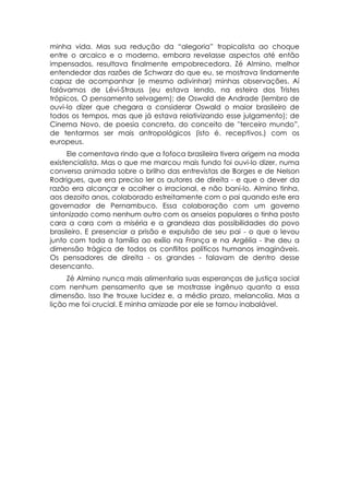minha vida. Mas sua redução da “alegoria” tropicalista ao choque
entre o arcaico e o moderno, embora revelasse aspectos até então
impensados, resultava finalmente empobrecedora. Zé Almino, melhor
entendedor das razões de Schwarz do que eu, se mostrava lindamente
capaz de acompanhar (e mesmo adivinhar) minhas observações. Aí
falávamos de Lévi-Strauss (eu estava lendo, na esteira dos Tristes
trópicos, O pensamento selvagem); de Oswald de Andrade (lembro de
ouvi-lo dizer que chegara a considerar Oswald o maior brasileiro de
todos os tempos, mas que já estava relativizando esse julgamento); de
Cinema Novo, de poesia concreta, do conceito de ''terceiro mundo”,
de tentarmos ser mais antropológicos (isto é. receptivos.) com os
europeus.
      Ele comentava rindo que a fofoca brasileira tivera origem na moda
existencialista. Mas o que me marcou mais fundo foi ouvi-lo dizer, numa
conversa animada sobre o brilho das entrevistas de Borges e de Nelson
Rodrigues, que era preciso ler os autores de direita - e que o dever da
razão era alcançar e acolher o irracional, e não bani-lo. Almino tinha,
aos dezoito anos, colaborado estreitamente com o pai quando este era
governador de Pernambuco. Essa colaboração com um governo
sintonizado como nenhum outro com os anseios populares o tinha posto
cara a cara com a miséria e a grandeza das possibilidades do povo
brasileiro. E presenciar a prisão e expulsão de seu pai - o que o levou
junto com toda a família ao exílio na França e na Argélia - lhe deu a
dimensão trágica de todos os conflitos políticos humanos imagináveis.
Os pensadores de direita - os grandes - falavam de dentro desse
desencanto.
     Zé Almino nunca mais alimentaria suas esperanças de justiça social
com nenhum pensamento que se mostrasse ingênuo quanto a essa
dimensão. Isso lhe trouxe lucidez e, a médio prazo, melancolia. Mas a
lição me foi crucial. E minha amizade por ele se tornou inabalável.
 
