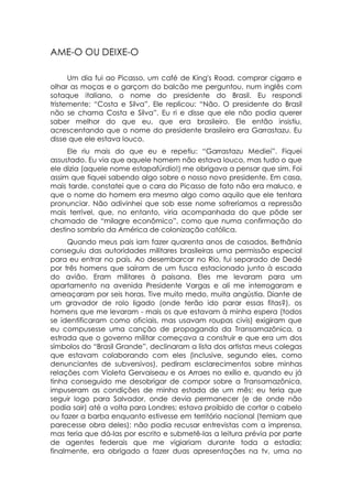 AME-O OU DEIXE-O

      Um dia fui ao Picasso, um café de King's Road, comprar cigarro e
olhar as moças e o garçom do balcão me perguntou, num inglês com
sotaque italiano, o nome do presidente do Brasil. Eu respondi
tristemente: “Costa e Silva”. Ele replicou: “Não. O presidente do Brasil
não se chama Costa e Silva”. Eu ri e disse que ele não podia querer
saber melhor do que eu, que era brasileiro. Ele então insistiu,
acrescentando que o nome do presidente brasileiro era Garrastazu. Eu
disse que ele estava louco.
     Ele riu mais do que eu e repetiu: “Garrastazu Mediei”. Fiquei
assustado. Eu via que aquele homem não estava louco, mas tudo o que
ele dizia (aquele nome estapafúrdio!) me obrigava a pensar que sim. Foi
assim que fiquei sabendo algo sobre o nosso novo presidente. Em casa,
mais tarde, constatei que o cara do Picasso de fato não era maluco, e
que o nome do homem era mesmo algo como aquilo que ele tentara
pronunciar. Não adivinhei que sob esse nome sofreríamos a repressão
mais terrível, que, no entanto, viria acompanhada do que pôde ser
chamado de “milagre econômico”, como que numa confirmação do
destino sombrio da América de colonização católica.
     Quando meus pais iam fazer quarenta anos de casados, Bethânia
conseguiu das autoridades militares brasileiras uma permissão especial
para eu entrar no país. Ao desembarcar no Rio, fui separado de Dedé
por três homens que saíram de um fusca estacionado junto à escada
do avião. Eram militares à paisana. Eles me levaram para um
apartamento na avenida Presidente Vargas e ali me interrogaram e
ameaçaram por seis horas. Tive muito medo, muita angústia. Diante de
um gravador de rolo ligado (onde terão ido parar essas fitas?), os
homens que me levaram - mais os que estavam à minha espera (todos
se identificaram como oficiais, mas usavam roupas civis) exigiram que
eu compusesse uma canção de propaganda da Transamazônica, a
estrada que o governo militar começava a construir e que era um dos
símbolos do “Brasil Grande”, declinaram a lista dos artistas meus colegas
que estavam colaborando com eles (inclusive, segundo eles, como
denunciantes de subversivos), pediram esclarecimentos sobre minhas
relações com Violeta Gervaiseau e os Arraes no exílio e, quando eu já
tinha conseguido me desobrigar de compor sobre a Transamazônica,
impuseram as condições de minha estada de um mês: eu teria que
seguir logo para Salvador, onde devia permanecer (e de onde não
podia sair) até a volta para Londres; estava proibido de cortar o cabelo
ou fazer a barba enquanto estivesse em território nacional (temiam que
parecesse obra deles); não podia recusar entrevistas com a imprensa,
mas teria que dá-las por escrito e submetê-las a leitura prévia por parte
de agentes federais que me vigiariam durante toda a estadia;
finalmente, era obrigado a fazer duas apresentações na tv, uma no
 