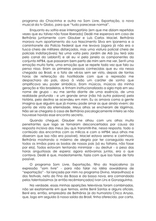 programa do Chacrinha e outra no Som Livre, Exportação, o novo
musical da tv Globo, para que “tudo parecesse normal”.
      Enquanto eu sofria esse interrogatório (em que me diziam repetidas
vezes que eu talvez não fosse liberado) Dedé me esperava em casa de
Bethânia juntamente com Glauber e Luís Carlos Maciel. Bethânia
morava num apartamento da rua Nascimento Silva em Ipanema e a
caminhonete da Polícia Federal que me levava (agora já não era o
fusca cheio de militares disfarçados, mas uma viatura policial cheia de
policiais indisfarçáveis) fez uma volta pelo Jardim de Alá (ou terá sido
pelo canal do Leblon?) e ali eu vi pela janela os componentes do
conjunto MPB4, que passaram bem perto de mim sem me ver. Senti uma
emoção muito forte, uma emoção que se repete toda vez que falo ou
penso nisso. Eram as primeiras pessoas conhecidas que eu via nessa
chegada ao Brasil, e o fato de vê-los sem ser visto, depois de tantas
horas de reiteração da hostilidade com que a repressão me
despachara do país, dava à visão um caráter de sonho que
amplificava seu poder simbólico. Eram músicos, músicos da minha
geração e tão brasileiros, e tinham institucionalizado a sigla mpb em seu
nome de grupo - eu me sentia diante de uma essência, de uma
realidade profunda - e um grande amor (não há outra palavra) pela
história, pelo destino se acendeu em mim. Eu os amava como a gente
imagina que alguém que já morreu pode amar os que ainda vivem: do
ponto de vista da eternidade. Meus olhos se encheram de lágrimas.
Não sei se chegaria à casa de Bethânia psicologicamente inteiro se não
houvesse havido esse encontro secreto.
     Quando cheguei, Glauber me olhou com uns olhos muito
penetrantes que logo se tornaram desconcertados por causa da
resposta incisiva dos meus (eu quis transmitir-lhe, nessa resposta, todo o
conteúdo dos encontros com os milicos e com o MPB4: seus olhos me
disseram que isso não era possível). Maciel estava sereno e carinhoso,
Bethânia mostrando o máximo de alegria por ter conseguido reunir
todos os irmãos para as bodas de nossos pais (só eu faltaria, não fosse
por ela). Todos estavam tentando minimizar - ou destruir - o peso das
horas angustiosas de espera: agora estávamos juntos, era o que
contava. Dedé é que, modestamente, fazia com que isso fosse de fato
possível.
     O programa Som Livre, Exportação, filho do tropicalismo (a
expressão “som livre” - para não falar na idéia oswaldiana de
“exportação” - foi lançada por mim no programa Divino, Maravilhoso) e
dos festivais, neto do Fino da Bossa e da bossa nova, era comandado
pelos talentosíssimos (e então recémlançados) Ivan Lins e Gonzaguinha.
     Na verdade, essas minhas aparições televisivas foram combinadas,
não sei exatamente em que termos, entre Benil Santos e alguns oficiais.
Benil era, então, empresário de Bethânia (e do humorista Chico Anysio,
que, logo em seguida à nossa saída do Brasil, tinha oferecido, por carta,
 